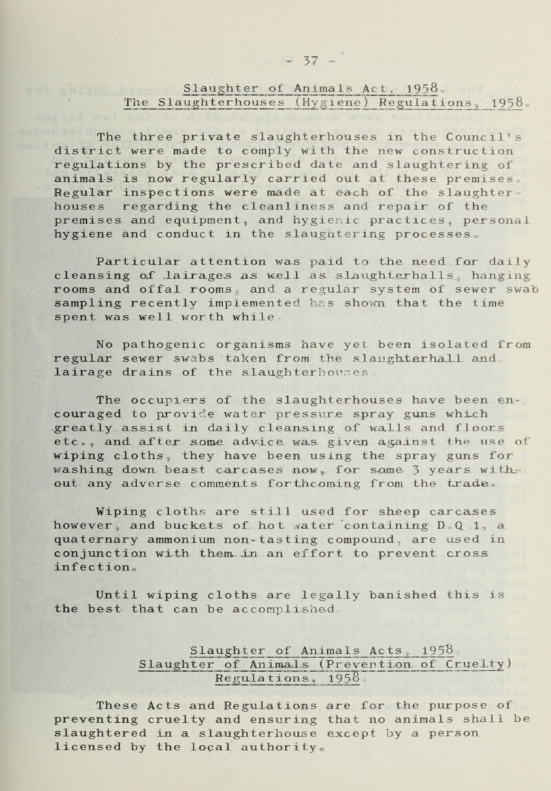 Slaughter of Animals Act, _19 5§- The Slaughterhouses (Hygiene) Regulations, _ 193§0 The three private slaughterhouses in the Council's district were made to comply with the new construction regulations by the prescribed date and slaughtering of animals is now regularly carried out at these premises. Regular inspections were made at each of the slaughter- houses regarding the cleanliness and repair of the premises and equipment, and hygienic practices, personal hygiene and conduct in the slaughtering processes., Particular attention was paid to the need for daily cleansing of lairages as well as slau.ghte.rhal Is hanging rooms and offal rooms, and a regular system of sewer swab sampling recently implemented has shown that the time spent was well worth while No pathogenic organisms have yet been isolated from regular sewer swabs taken from the si angh.te.rhal 1 and lairage drains of the slaughterhouses The occupiers of the slaughterhouses have been en- couraged to provide water pressure spray guns which greatly assist in daily cleansing of walls and floors etc,, and after some advice wa.s. given against the use of wiping cloths, they have been using the spray guns for washing down beast carcases now, for same 3 years with_ out any adverse comments forthcoming from the trade* Wiping cloths are still used for sheep carcases however, and buckets of hot water containing D.„Q 1, a quaternary ammonium non-tasting compound, are used in conjunction with them., in an effort to prevent cross infection* Until wiping cloths are legally banished this is the best that can be accomplished er_of_Anlmaj^s_Acts , 19 3& Slaughter of Animals ( Pr even t i.on of Cruelty) Regula tions These Acts and Regulations are for the purpose of preventing cruelty and ensuring that no animals shall be slaughtered in a slaughterhouse except by a person licensed by the local authority0