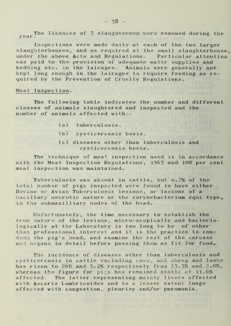 The licences of 3 slaughtermen were renewed during the year. & Inspections were made daily at each of the two larger slaughterhouses, and as required at the small slaughterhouse, under the above Acts and Regulationso Particular attention was paid to the provision of adequate water supplies and bedding etc. in the lairages. Animals were generally not kept long enough in the lairages to require feeding as re- quired by the Prevention of Cruelty Regulations. o The following table indicates classes of animals slaughtered and number of anima ls affected withe - the number and different inspected and the (a) tuberculosis, (b) cysticercosis bovis, (c) diseases other than tuberculosis and cysticercosis bovis. The technique of meat inspection used is in accordance with the Meat Inspection Regulations, 1963 and 100 per cent meat inspection was maintained. Tuberculosis was absent in cattle, but o,7% of the total number of pigs inspected were found to have either Bovine or Avian Tuberculosis lesions, or lesions of a bacillary necrotic nature or the cory nebac ter ium equ.i type, in the submaxi 11iary nodes of the head. Unfortunately, the time necessary to establish the true nature of the lesions, micro-scopica1ly and bacterio- logically at the Laboratory is too long to be of other than professional interest and it is the practice to con- demn the pig's head, and examine the rest of the carcase and organs in detail before passing them as fit for food. The incidence of diseases other than tuberculosis and cysticercosis in cattle excluding cows, and sheep and lambs has risen to 26% and 5*2% respectively from 23®5% and 2,0%, whereas the figure for pigs has remained static at 1106% affected. The latter representing mainly livers affected with Ascaris Lumbricoides and to a lesser extent lungs affected with congestion, pleurisy and/or pneumonia.
