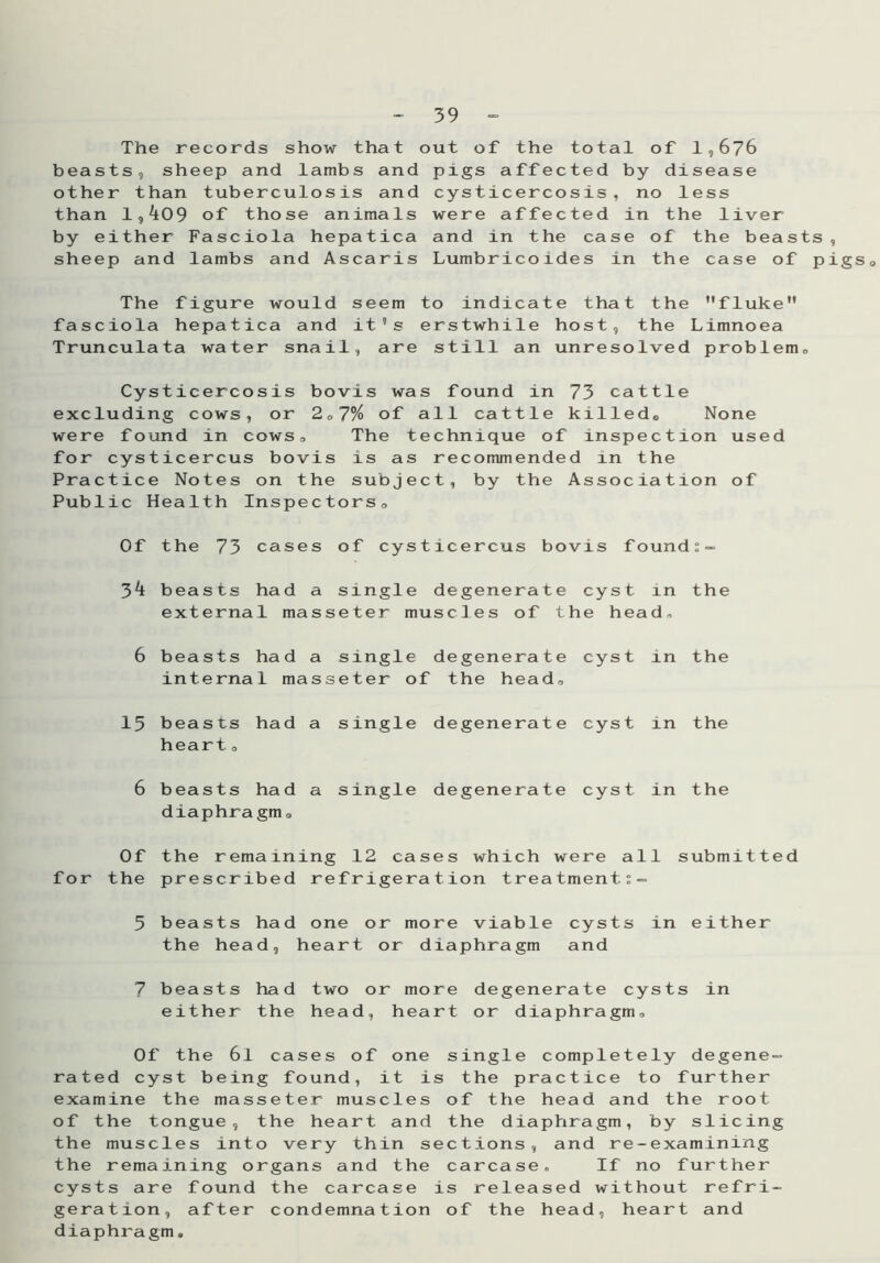 The records show that beasts, sheep and lambs and other than tuberculosis and than 1,k09 of those animals by either Fasciola hepatica sheep and lambs and Ascaris out of the total of 1,676 pigs affected by disease cysticercosis, no less were affected in the liver and in the case of the beasts Lumbricoides in the case of p igs o The figure would seem to indicate that the fluke fasciola hepatica and it 5s erstwhile host, the Limnoea Trunculata water snail, are still an unresolved problem,, Cysticercosis bovis was found in 73 cattle excluding cows, or 2,7% of all cattle killed, None were found in cows, The technique of inspection used for cysticercus bovis is as recommended in the Practice Notes on the subject, by the Association of Public Health Inspectors, Of the 73 cases of cysticercus bovis found l - 34 beasts had a single degenerate cyst external masseter muscles of the hea in d. the 6 beasts had a single degenerate cyst internal masseter of the head. in the 15 beasts had a single degenerate cyst heart, in the 6 beasts had a single degenerate cyst diaphragm. in the Of the the remaining 12 cases which were al prescribed refrigeration treatment:- 1 s ubmit ted 5 beasts had one or more viable cysts the head, heart or diaphragm and in either 7 beasts had two or more degenerate cy either the head, heart or diaphragm. s t s in Of the 6l cases of one single completely degene- rated cyst being found, it is the practice to further examine the masseter muscles of the head and the root of the tongue, the heart and the diaphragm, by slicing the muscles into very thin sections, and re-examining the remaining organs and the carcase. If no further cysts are found the carcase is released without refri- geration, after condemnation of the head, heart and diaphragm.
