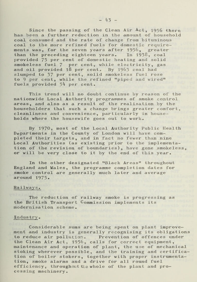 ^3 - Since the passing of the Clean Air Act, 1956 there; has been a further reduction in the amount of household coal consumed and the rate of change from bituminous coal to the more refined fuels for domestic require- ments was, for the seven years after 1956, greater than the preceding eighteen years. In 1938, coal provided 75 per cent of domestic heating and solid smokeless fuel 7 per cent, while electricity, gas and oil provided l8 per cent. By 1963 coal had slumped to 37 per cent, solid smokeless fuel rose to 9 per cent, while the refined ’’piped and wired” fuels provided 5^ per cent. This trend will no doubt continue by reason of the nationwide Local Authority programmes of smoke control areas, and also as a result of the realisation by the householders that such a change brings greater comfort, cleanliness and convenience, particularly in house- holds where the housewife goes out to work. By 1970, most of the Local Authority Public Health Departments in the County of London will have com- pleted their targets, and in fact no fewer than nine Local Authorities (as existing prior to the implementa- tion of the revision of boundaries), have gone smokeless, or will be very close to it by the end of this year. In the other designated “Black Areas” throughout England and Wales, the programme completion dates for smoke control are generally much later and average around 1975» Railways. The reduction of railway smoke is progressing as the British Transport Commission implements its modernisation scheme. Indus try. Considerable sums are being spent on plant improve- ment and industry is generally recognising its obligations to reduce air pollution. Prevention of offences under the Clean Air Act, 1956, calls for correct equipment, maintenance and operation of plant, the use of mechanical stoking wherever possible, and the training and certifica- tion of boiler stokers, together with proper instrumenta- tion, smoke alarms and a drive for all round fuel efficiency, throughout the whole of the plant and pro- cessing machinery.