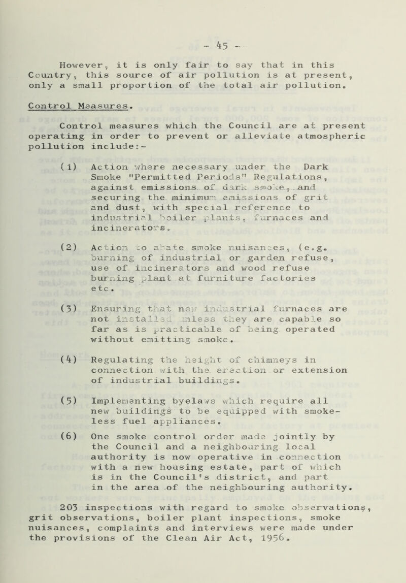 However, it is only fair to say that in this Country, this source of air pollution is at present, only a small proportion of the total air pollution. Control Measures, Control measures which the Council are at present operating in order to prevent or alleviate atmospheric pollution include:- (1) Action where necessary under the Dark Smoke Permitted Periods Regulations, against emissions of dam smoke, and securing the minimum emissions of grit and dust, with special reference to industrial boiler plants, 1 ...maces and incinerators„ (2) Action to abate smoke nuisances, (e.g. burning of industrial or garden refuse, use of incinerators and wood refuse burning plant at furniture factories etc. (3) Ensuring that new industrial furnaces are not installed unless they are capable so far as is practicable of being operated without emitting smoke. (4) Regulating the height of chimneys in connection with the erection or extension of industrial buildings, (5) Implementing byelaws which require all new buildings to be equipped with smoke- less fuel appliances, (6) One smoke control order made jointly by the Council and a neighbouring local authority is now operative in connection with a new housing estate, part of which is in the Council’s district, and part in the area of the neighbouring authority, 203 inspections with regard to smoke observation^, grit observations, boiler plant inspections, smoke nuisances, complaints and interviews were made under the provisions of the Clean Air Act, 1956,