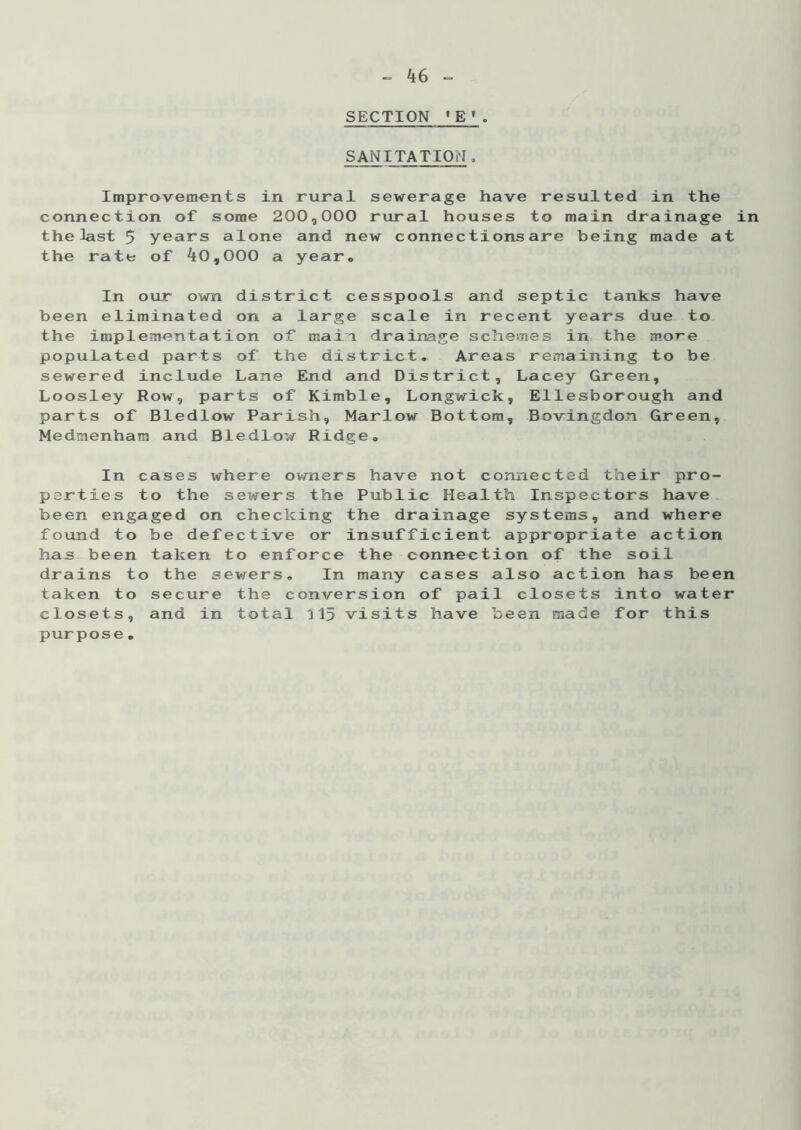 SECTION 1 E'. SANITATIONo Improvements in rural sewerage have resulted in the connection of some 200,000 rural houses to main drainage in the last 5 years alone and new connections are being made at the rate of 40,000 a year. In our own district cesspools and septic tanks have been eliminated on a large scale in recent years due to the implementation of main drainage schemes in the more populated parts of the district. Areas remaining to be sewered include Lane End and District, Lacey Green, Loosley Row, parts of Kimble, Longwick, Ellesborough and parts of Bledlow Parish, Marlow Bottom, Bovingdon Green, Medmenhan and Bledlow Ridge. In cases where owners have not connected their pro- perties to the sewers the Public Health Inspectors have been engaged on checking the drainage systems, and where found to be defective or insufficient appropriate action has been taken to enforce the connection of the soil drains to the sewers. In many cases also action has been taken to secure the conversion of pail closets into water closets, and in total 315 visits have been made for this purpose.
