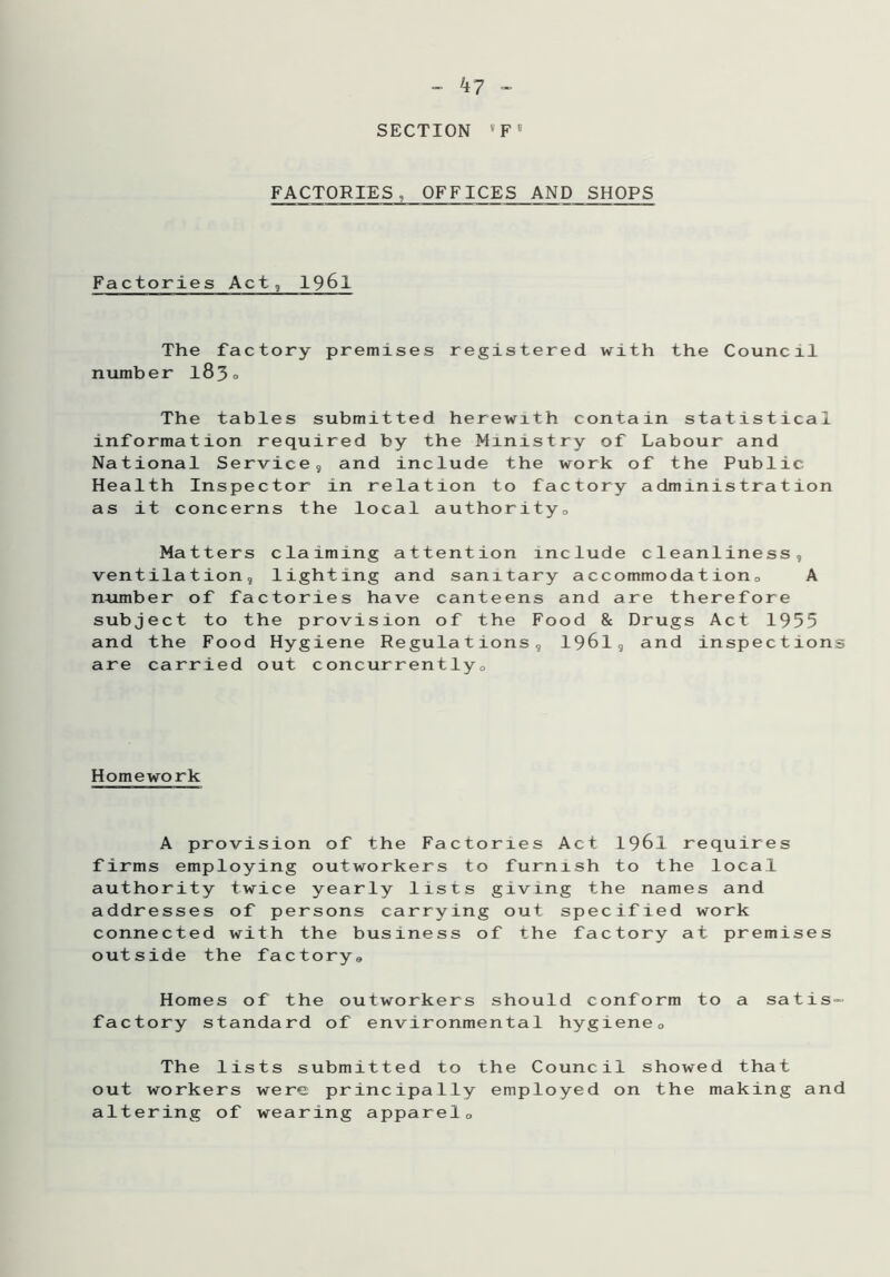 k7 - SECTION v F 5 FACTORIES, OFFICES AND SHOPS Factories Act, 1961 The factory premises registered with the Council number 183° The tables submitted herewith contain statistical information required by the Ministry of Labour and National Service, and include the work of the Public Health Inspector in relation to factory administration as it concerns the local authority. Matters claiming attention include cleanliness, ventilation, lighting and sanitary accommodation, A number of factories have canteens and are therefore subject to the provision of the Food & Drugs Act 1955 and the Food Hygiene Regulations, 1961, and inspections are carried out concurrently. Homework A provision of the Factories Act 1961 requires firms employing outworkers to furnish to the local authority twice yearly lists giving the names and addresses of persons carrying out specified work connected with the business of the factory at premises outside the factory. Homes of the outworkers should conform to a satis- factory standard of environmental hygiene0 The lists submitted to the Council showed that out workers were principally employed on the making and altering of wearing apparel,