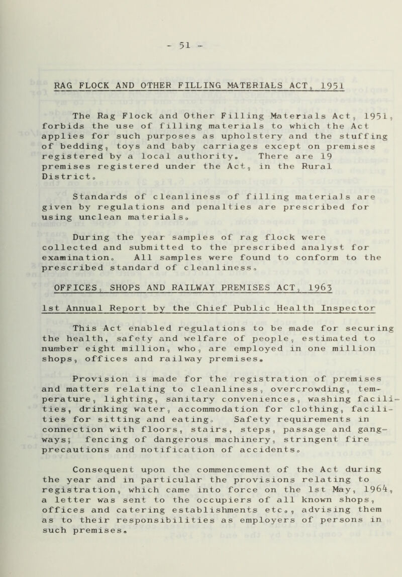 RAG FLOCK AND OTHER FILLING MATERIALS ACT, 1951 The Rag Flock and Other Filling Materials Act, 195i, forbids the use of filling materials to which the Act applies for such purposes as upholstery and the stuffing of bedding, toys and baby carriages except on premises registered by a local authority. There are 19 premises registered under the Act, in the Rural District 0 Standards of cleanliness of filling materia]s are given by regulations and penalties are prescribed for using unclean materials. During the year samples of rag flock were collected and submitted to the prescribed analyst for examination. All samples were found to conform to the prescribed standard of cleanliness, OFFICES SHOPS AND RAILWAY PREMISES ACT 1963 1st Annual Report by the Chief Public Health Inspector This Act enabled regulations to be made for securing the health, safety and welfare of people, estimated to number eight million, who, are employed in one million shops, offices and railway premises. Provision is made for the registration of premises and matters relating to cleanliness, overcrowding, tem- perature, lighting, sanitary conveniences, washing facili- ties, drinking water, accommodation for clothing, facili- ties for sitting and eating. Safety requirements in connection with floors, stairs, steps, passage and gang- ways? fencing of dangerous machinery, stringent fire precautions and notification of accidents, Consequent upon the commencement of the Act during the year and in particular the provisions relating to registration, which came into force on the 1st May, 1964:, a letter was sent to the occupiers of all known shops, offices and catering establishments etc, , advising them as to their responsibilities as employers of persons in such premises*