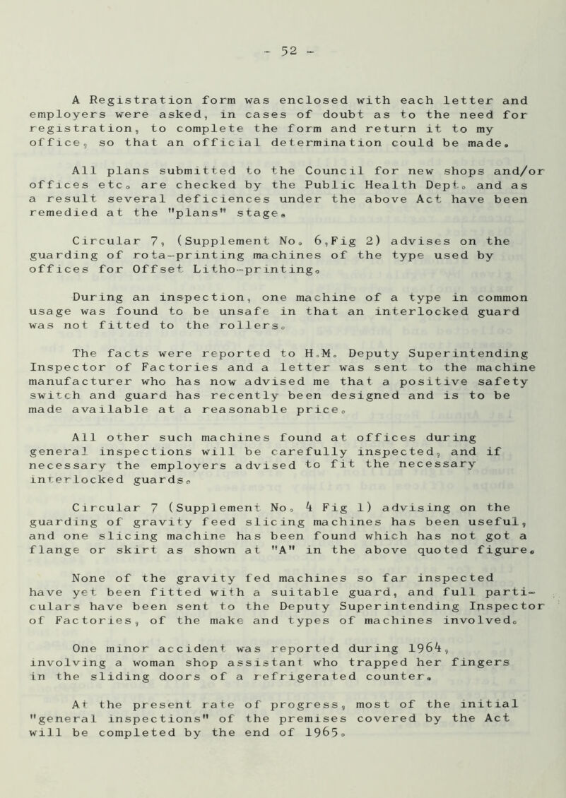 A Registration form was enclosed with each letter and employers were asked, in cases of doubt as to the need for registration, to complete the form and return it to my office, so that an official determination could be made* All plans submitted to the Council for new shops and/or offices etco are checked by the Public Health Dept* and as a result several deficiences under the above Act have been remedied at the plans stage9 Circular 7, (Supplement No* 6,Fig 2) guarding of rota-printing machines of the offices for Offset. Litho-printing® advises on the type used by During an inspection, one machine of a type in common usage was found to be unsafe in that an interlocked guard was not fitted to the rollers* The facts were reported to H„M„ Deputy Superintending Inspector of Factories and a letter was sent to the machine manufacturer who has now advised me that a positive safety switch and guard has recently been designed and is to be made available at a reasonable price* All other such machines found at offices during general inspections will be carefully inspected, and if necessary the employers advised to fit the necessary interlocked guards* Circular 7 (Supplement No* 4 Fig 1) advising on the guarding of gravity feed slicing machines has been useful, and one slicing machine has been found which has not got a flange or skirt as shown at **AH in the above quoted figure® None of the gravity fed machines so far inspected have yet been fitted with a suitable guard, and full parti- culars have been sent to the Deputy Superintending Inspector of Factories, of the make and types of machines involved* One minor accident was reported during 1964, involving a woman shop assistant who trapped her fingers in the sliding doors of a refrigerated counter. At the present rate of progress, most of the initial general inspections*’ of the premises covered by the Act will be completed by the end of 1965°