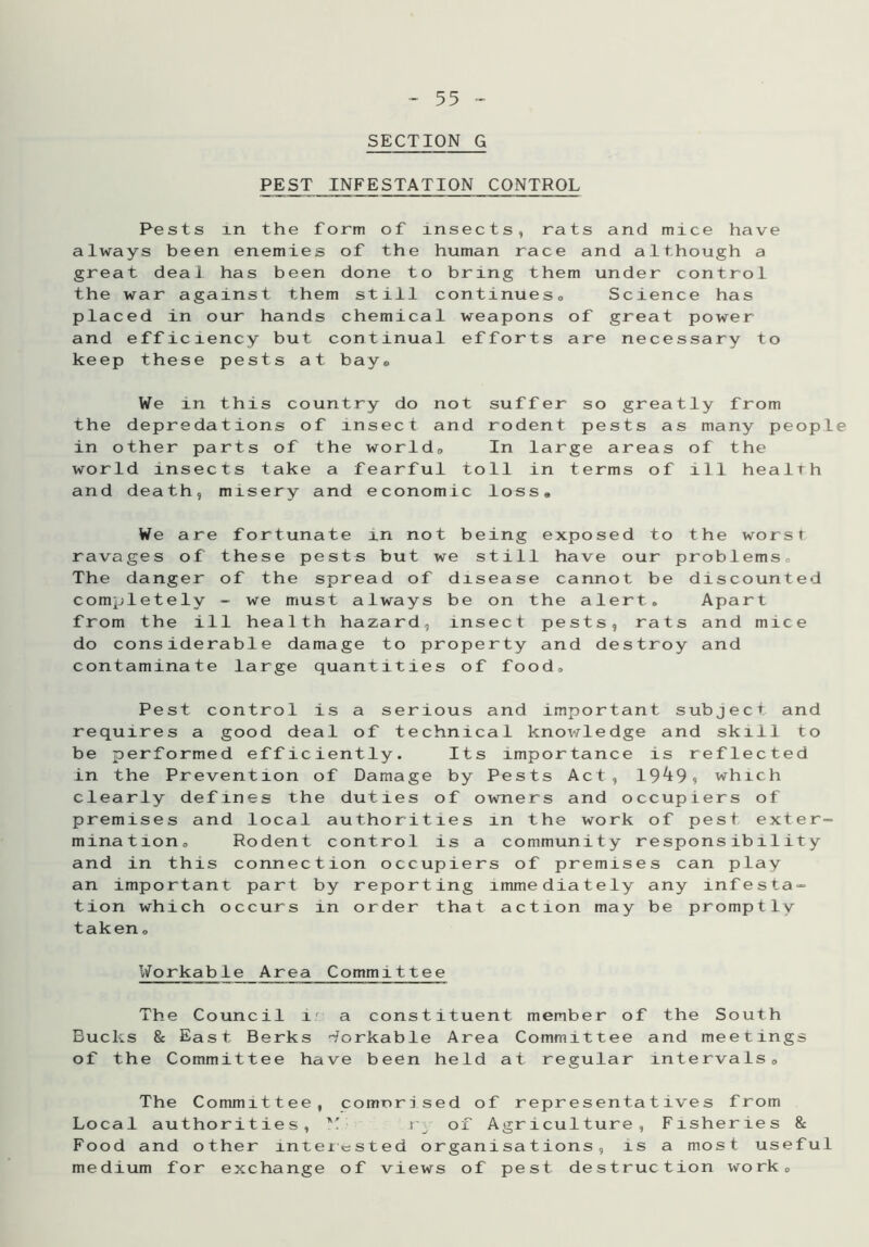 SECTION G PEST INFESTATION CONTROL Pests in the form of insects, rats and mice have always been enemies of the human race and although a great deal has been done to bring them under control the war against them still continues. Science has placed in our hands chemical weapons of great power and efficiency but continual efforts are necessary to keep these pests at bay. We in this country do not suffer so greatly from the depredations of insect and rodent pests as many people in other parts of the world. In large areas of the world insects take a fearful toll in terms of ill health and death, misery and economic loss* We are fortunate in not being exposed to the worst ravages of these pests but we still have our problems. The danger of the spread of disease cannot be discounted completely - we must always be on the alert. Apart from the ill health hazard, insect pests, rats and mice do considerable damage to property and destroy and contaminate large quantities of food. Pest control is a serious and important subject and requires a good deal of technical knowledge and skill to be performed efficiently. Its importance is reflected in the Prevention of Damage by Pests Act, 19^9, which clearly defines the duties of owners and occupiers of premises and local authorities in the work of pest exter- mination. Rodent control is a community responsibility and in this connection occupiers of premises can play an important part by reporting immediately any infesta- tion which occurs in order that action may be promptly taken, Workable Area Committee The Council ir a constituent member of the South Bucks & East Berks Workable Area Committee and meetings of the Committee have been held at regular intervals. The Committee, comprised of representatives from Local authorities, Y r\ of Agriculture, Fisheries 8c Food and other interested organisations, is a most useful medium for exchange of views of pest destruction work.