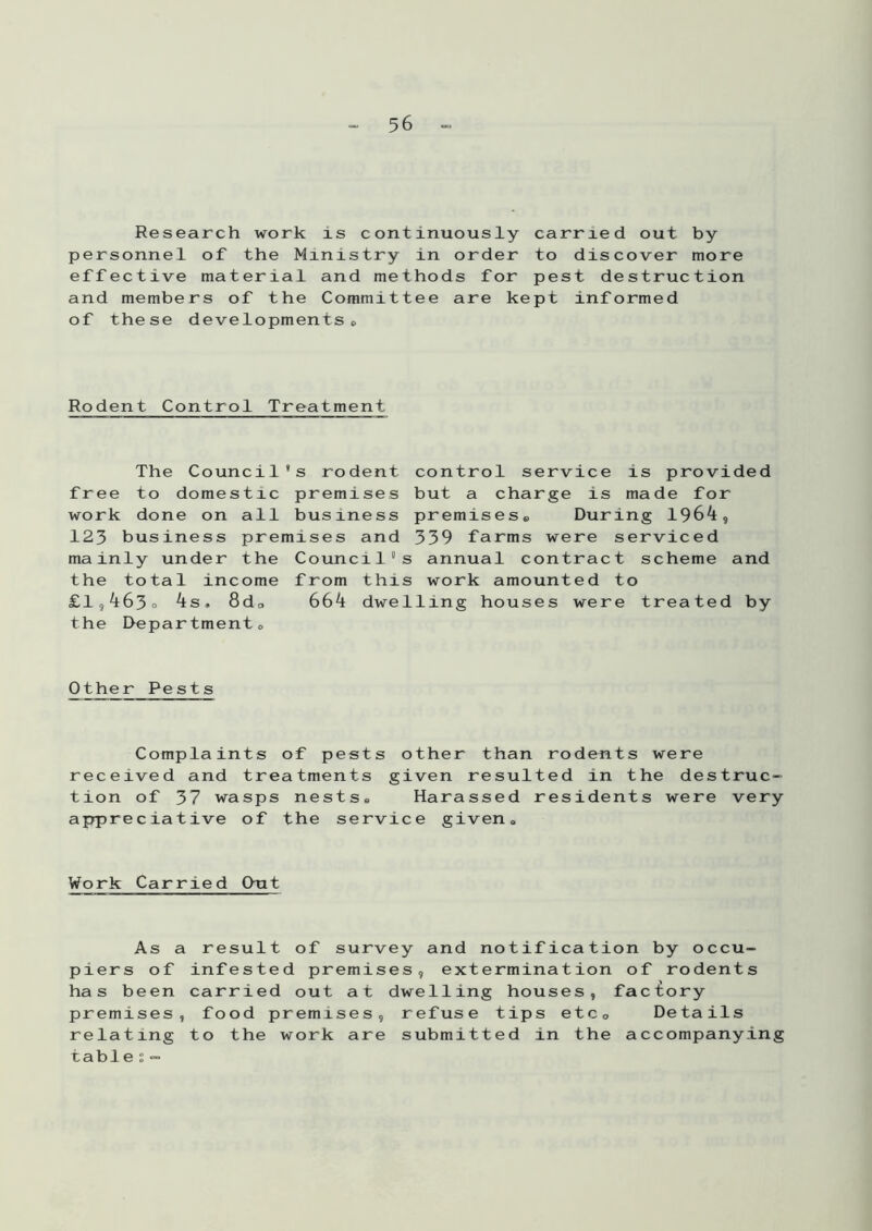 Research work is continuously carried out by personnel of the Ministry in order to discover more effective material and methods for pest destruction and members of the Committee are kept informed of these developments« Rodent Control Treatment The Council's rodent free to domestic premises work done on all business 123 business premises and mainly under the Council the total income £1,463* 4: 8da the Department, control service is provided but a charge is made for premises. During 1964, 339 farms were serviced s annual contract scheme and from this work amounted to 664 dwelling houses were treated by Other Pests Complaints of pests other than rodents were received and treatments given resulted in the destruc- tion of 37 wasps nests. Harassed residents were very appreciative of the service given. Work Carried Out As a result of survey and notification by occu- piers of infested premises, extermination of rodents has been carried out at dwelling houses, factory premises, food premises, refuse tips etc. Details relating to the work are submitted in the accompanying table ; -