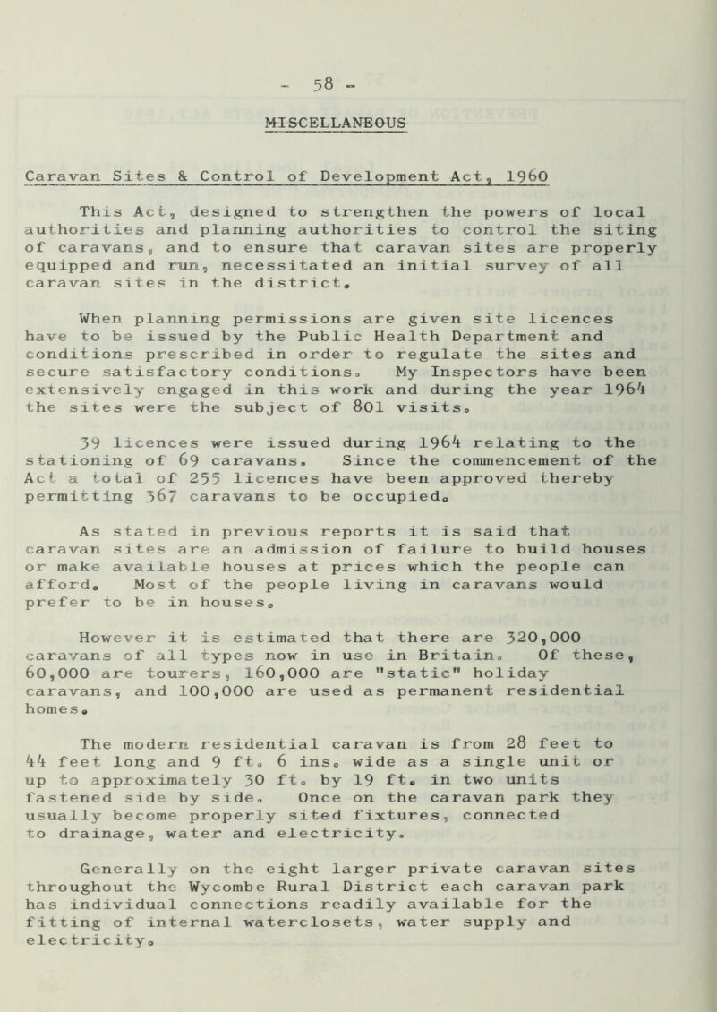 MISCELLANEOUS Caravan Sites & Control of Development Act, i960 This Act, designed to strengthen the powers of local authorities and planning authorities to control the siting of caravans, and to ensure that caravan sites are properly- equipped and run, necessitated an initial survey of all caravan sites in the district* When planning permissions are given site licences have to be issued by the Public Health Department and conditions prescribed in order to regulate the sites and secure satisfactory conditions,. My Inspectors have been extensively engaged in this work and during the year 1964 the sites were the subject of 801 visits* 39 licences were issued during 1964 relating to the stationing of 69 caravans* Since the commencement of the Act a total of 255 licences have been approved thereby- permitting 367 caravans to be occupied* As stated in previous reports it is said that caravan sites are an admission of failure to build houses or make available houses at prices which the people can afford. Most of the people living in caravans would prefer to be in houses0 However it is estimated that there are 320,000 caravans of all types now in use in Britain* Of these, 60,000 are tourers, 160,000 are static” holiday caravans, and 100,000 are used as permanent residential homes. The modern residential caravan is from 28 feet to 44 feet long and 9 ft* 6 ins* wide as a single unit or up to approximately 30 ft* by 19 ft. in two units fastened side by side* Once on the caravan park they usually become properly sited fixtures, connected to drainage, water and electricity* Generally on the eight larger private caravan sites throughout the Wycombe Rural District each caravan park has individual connections readily available for the fitting of internal water-closets, water supply and electricity*