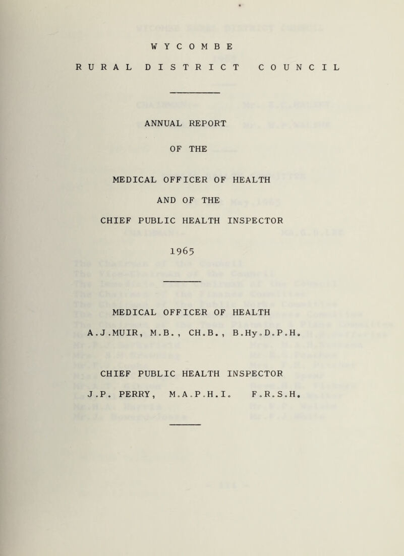 WYCOMBE RURAL DISTRICT COUNCIL ANNUAL REPORT OF THE MEDICAL OFFICER OF HEALTH AND OF THE CHIEF PUBLIC HEALTH INSPECTOR 1965 MEDICAL OFFICER OF HEALTH A.J.MUIR, M.B., CH„B., B.HynD.P.H. CHIEF PUBLIC HEALTH INSPECTOR J.P. PERRY, M.A.P.H.Io F„R„S„H.