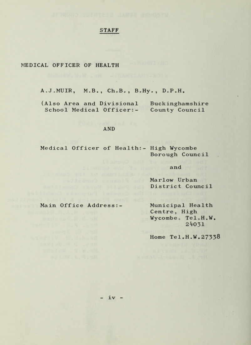 STAFF MEDICAL OFFICER OF HEALTH A.J.MUIR, M.B., Ch.B„, B„Hy., D.P.H. (Also Area and Divisional Buckinghamshire School Medical Officer?- County Council AND Medical Officer of Health;- High Wycombe Borough Council and Marlow Urban District Council Main Office Address:- Municipal Health Centre, High Wycombe0 TeloH.W, 24031 Home TeleH.W.27338 xv