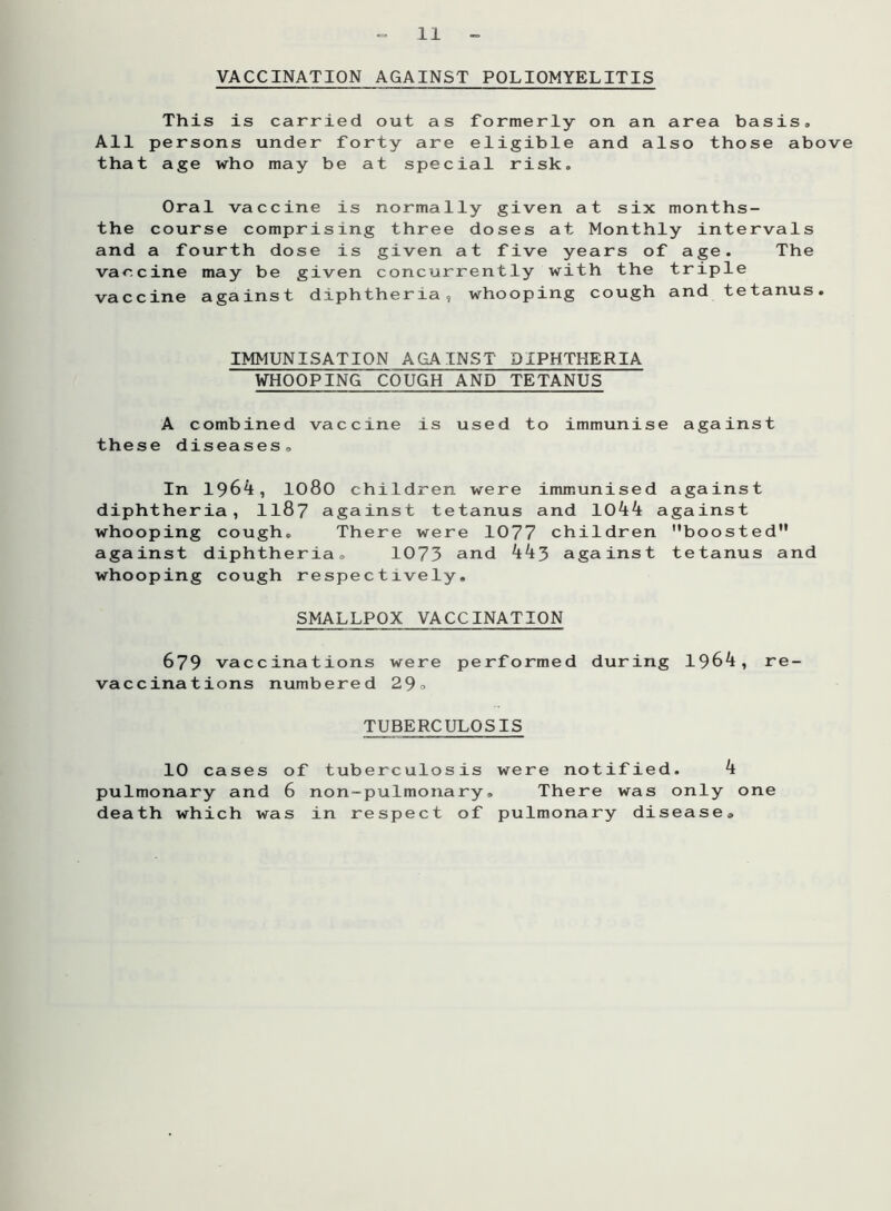 VACCINATION AGAINST POLIOMYELITIS This is carried out as formerly on an area basis* All persons under forty are eligible and also those above that age who may be at special risk. Oral vaccine is normally given at six months- the course comprising three doses at Monthly intervals and a fourth dose is given at five years of age. The vaccine may be given concurrently with the triple vaccine against diphtheria, whooping cough and tetanus. IMMUNISATION AGAINST DIPHTHERIA WHOOPING COUGH AND TETANUS A combined vaccine is used to immunise against these diseases. In 1964, 1080 children were immunised against diphtheria, 118? against tetanus and 1044 against whooping cough. There were 1077 children boosted against diphtheria. 1073 and 443 against tetanus and whooping cough respectively. SMALLPOX VACCINATION 679 vaccinations were performed during 1964, re- vaccinations numbered 29° TUBERCULOSIS 10 cases of tuberculosis were notified. 4 pulmonary and 6 non-pulmonary. There was only one death which was in respect of pulmonary disease.