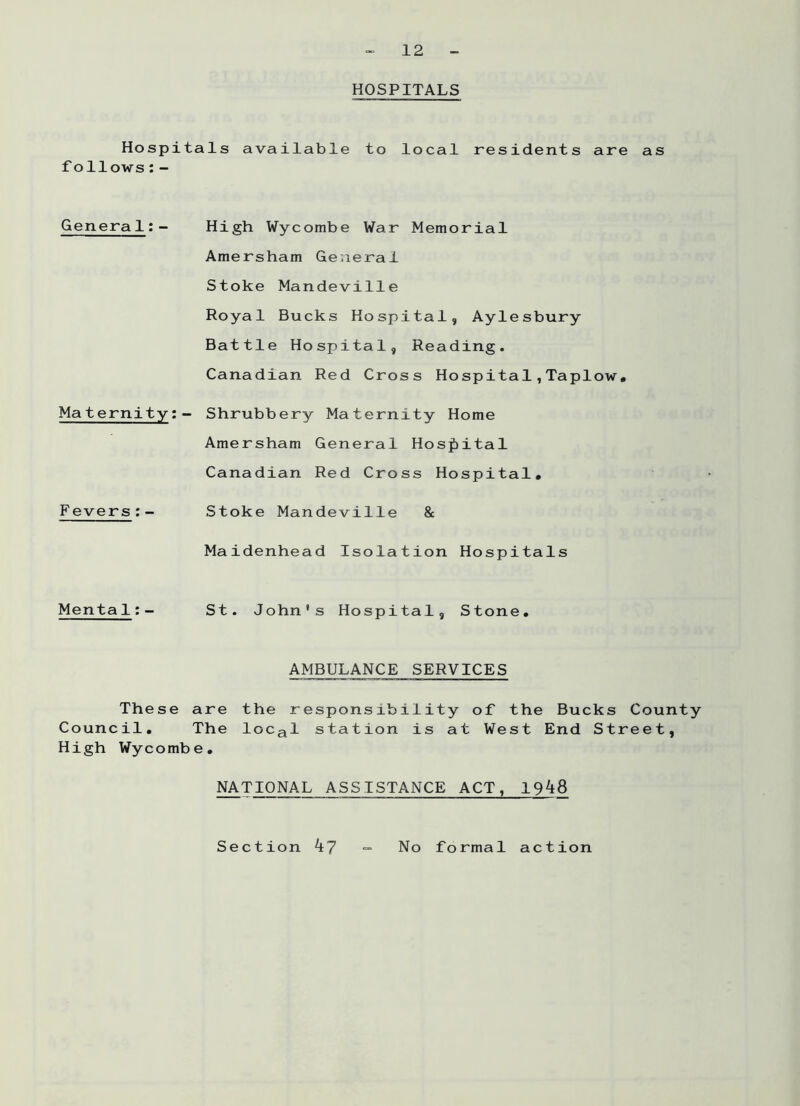 HOSPITALS Hospitals available to local residents are as follows:- General:- High Wycombe War Memorial Amersham General Stoke Mandeville Royal Bucks Hospital, Aylesbury Battle Hospital, Reading. Canadian Red Cross Hospital,Taplow, Maternity: • - Shrubbery Maternity Home Amersham General Hospital Canadian Red Cross Hospital. F evers:- Stoke Mandeville & Maidenhead Isolation Hospitals Menta1:- St. John's Hospital, Stone. These Council. AMBULANCE SERVICES are the responsibility of the Bucks County The local station is at West End Street, High Wycombe. NATIONAL ASSISTANCE ACT, 1948 Section 47 No formal action