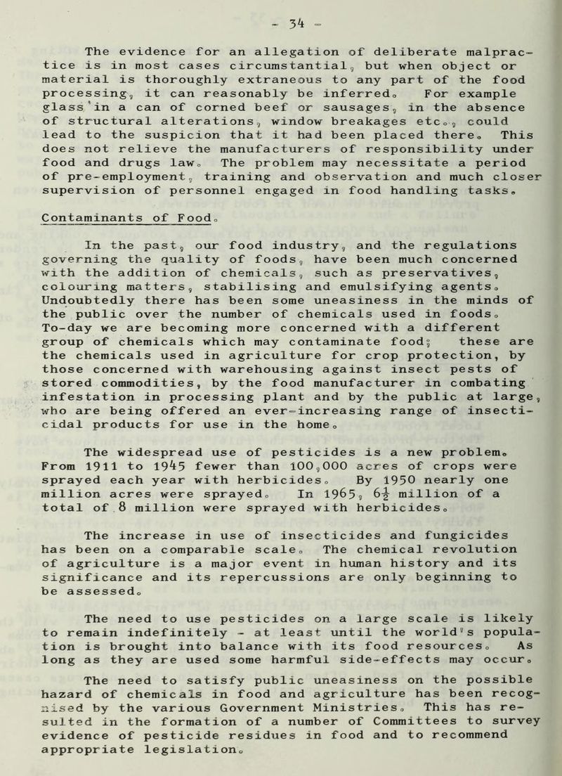 The evidence for an allegation of deliberate malprac- tice is in most cases circumstantial, but when object or material is thoroughly extraneous to any part of the food processing, it can reasonably be inferred,, For example glass in a can of corned beef or sausages, in the absence of structural alterations, window breakages etc#, could lead to the suspicion that it had been placed there. This does not relieve the manufacturers of responsibility under food and drugs law. The problem may necessitate a period of pre-employment, training and observation and much closer supervision of personnel engaged in food handling tasks# Contaminants of Food# In the past, our food industry, and the regulations governing the quality of foods, have been much concerned with the addition of chemicals, such as preservatives, colouring matters, stabilising and emulsifying agents# Undoubtedly there has been some uneasiness in the minds of the public over the number of chemicals used in foods# To-day we are becoming more concerned with a different group of chemicals which may contaminate food^ these are the chemicals used in agriculture for crop protection, by those concerned with warehousing against insect pests of stored commodities, by the food manufacturer in combating infestation in processing plant and by the public at large, who are being offered an ever-increasing range of insecti- cidal products for use in the home# The widespread use of pesticides is a new problem# From 1911 to 19^5 fewer than 100,000 acres of crops were sprayed each year with herbicides# By 1950 nearly one million acres were sprayed# In 1965? 6-g- million of a total of 8 million were sprayed with herbicides# The increase in use of insecticides and fungicides has been on a comparable scale# The chemical revolution of agriculture is a major event in human history and its significance and its repercussions are only beginning to be assessed# The need to use pesticides on a large scale is likely to remain indefinitely - at least until the world11 s popula- tion is brought into balance with its food resources# As long as they are used some harmful side-effects may occur# The need to satisfy public uneasiness on the possible hazard of chemicals in food and agriculture has been recog- nised by the various Government Ministries# This has re- sulted in the formation of a number of Committees to survey evidence of pesticide residues in food and to recommend appropriate legislation#