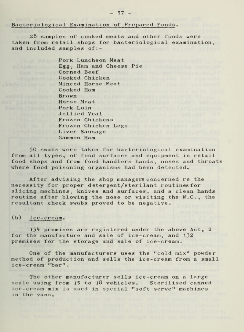 Bacteriological Examination of Prepared Foods„ 28 samples of cooked meats and other taken from retail shops for bacteriologica and included samples of:~ Pork Luncheon Meat Egg, Ham and Cheese Pie Corned Beef Cooked Chicken Minced Horse Meat Cooked Ham Brawn Horse Meat Pork Loin Jellied Veal Frozen Chickens Frozen Chicken Legs Liver Sausage Gammon Ham 50 swabs were taken for bacteriological examination from all types, of food surfaces and equipment in retail food shops and from food handlers hands, noses and throats where food poisoning organisms had been detected,, After advising the shop managers concerned re the necessity for proper detergent/sterilant routines for slicing machines, knives and surfaces, and a clean hands routine after blowing the nose or visiting the W„C., the resultant check swabs proved to be negative„ (b) Ice-cream0 13^ premises are registered under the above Act, 2 for the manufacture and sale of ice-cream, and 132 premises for the storage and sale of ice-cream. One of the manufacturers uses the cold mix” powder method of production and sells the ice-cream from a small ice-cream bar”. The other manufacturer sells ice-cream on a large scale using from 15 to l8 vehicles. Sterilised canned ice-cream mix is used in special soft serve” machines in the vans. foods were 1 examination,