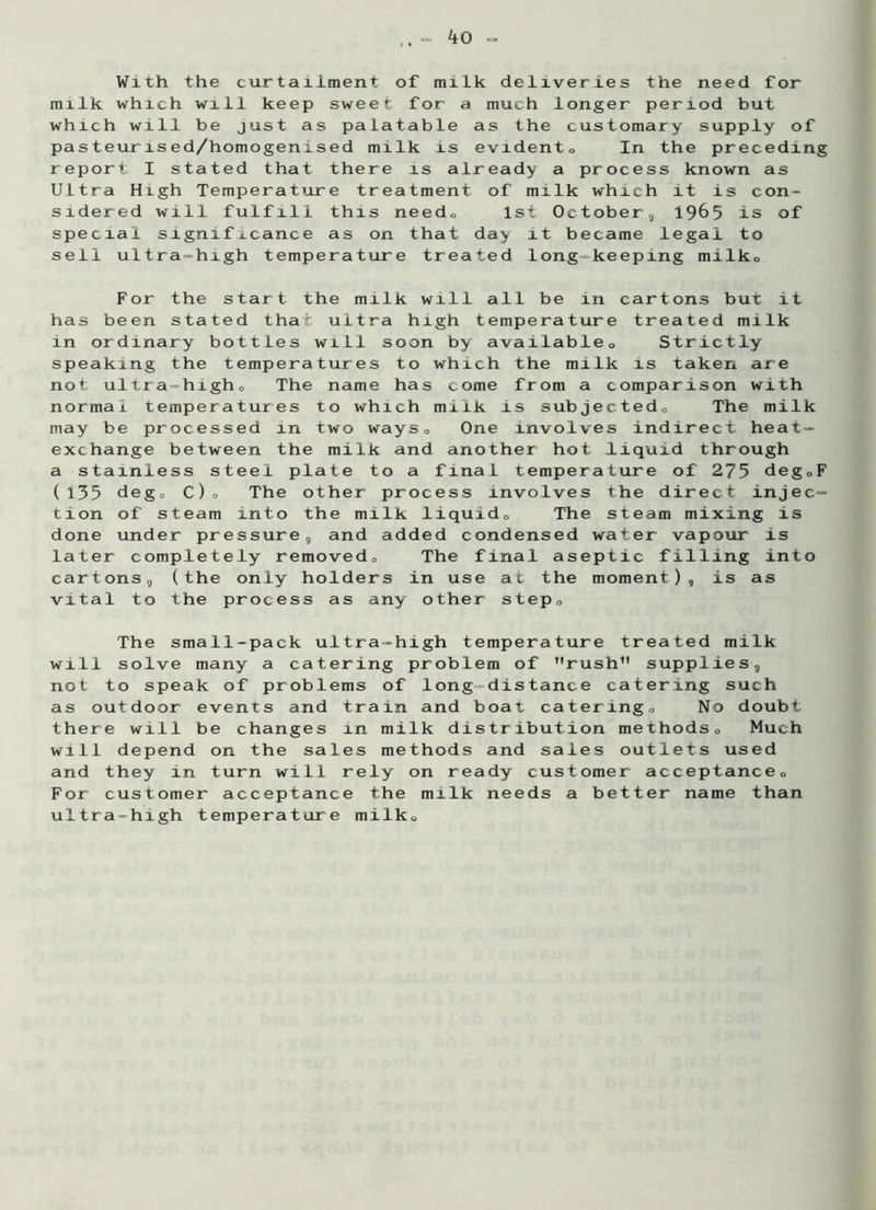 With the curtailment of milk deliveries the need for milk which will keep sweet for a much longer period but which will be just as palatable as the customary supply of pasteurised/homogenised milk is evidento In the preceding report I stated that there is already a process known as Ultra High Temperature treatment of milk which it is con* sidered will fulfill this needo 1st October, 19&5 is of special significance as on that day it became legal to sell ultra-high temperature treated long-keeping milko For the start the milk will all be in cartons but it has been stated that ultra high temperature treated milk in ordinary bottles will soon by available0 Strictly speaking the temperatures to which the milk is taken are not ultra-higho The name has come from a comparison with normal temperatures to which milk is subjectedo The milk may be processed in two ways0 One involves indirect heat- exchange between the milk and another hot liquid through a stainless steel plate to a final temperature of 275 degoF (135 dego C)o The other process involves the direct injec- tion of steam into the milk liquido The steam mixing is done under pressure, and added condensed water vapour is later completely removed,, The final aseptic filling into cartons, (the only holders in use at the moment), is as vital to the process as any other step0 The small-pack ultra-high temperature treated milk will solve many a catering problem of rush1' supplies, not to speak of problems of long-distance catering such as outdoor events and train and boat cateringo No doubt there will be changes in milk distribution methods0 Much will depend on the sales methods and sales outlets used and they in turn will rely on ready customer acceptance0 For customer acceptance the milk needs a better name than ultra-high temperature milko