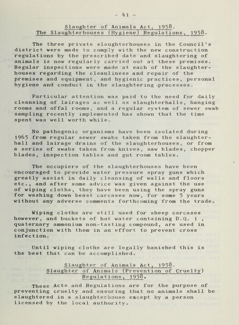 , 19580 The three private slaughterhouses in the Council's district were made to comply with the new construction regulations by the prescribed date and slaughtering of animals is now regularly carried out at these premises. Regular inspections were made at each of the slaughter- houses regarding the cleanliness and repair of the premises and equipment, and hygienic practices, personal hygiene and conduct in the slaughtering -processes,. Particular attention was paid to the need for daily cleansing of lairages as well as slaughterhalls, hanging rooms and offal rooms, and a regular system of sewer swab sampling recently implemented has shown that the time spent was well worth while. No pathogenic organisms have been isolated during 1965 from regular sewer swabs taken from the slaughter- hall and lairage drains of the slaughterhouses, or from a series of swabs taken from knives, saw blades, chopper blades, inspection tables and gut room tables. The occupiers of the slaughterhouses have been encouraged to provide water pressure spray guns which greatly assist in daily cleansing of walls and floors etc., and after some advice was given against the use of wiping cloths, they have been using the spray guns for washing down beast carcases now, for some 3 years without any adverse comments forthcoming from the trade. Wiping cloths are still used for sheep carcases however, and buckets of hot water containing D„Q„ 1 , quaternary ammonium non-tasting compound, are used in conjunction with them in an effort to prevent cross infection„ Until wiping cloths are legally banished this is the best that can be accomplished. Slaughter of Animals Act, 1958 Slaughter of Animals (Prevention of Regula + iio^. o These Acts and Regulations are for the purpose of preventing cruelty and ensuring that no animals shall be slaughtered in a slaughterhouse except by a person licensed by the local authority0