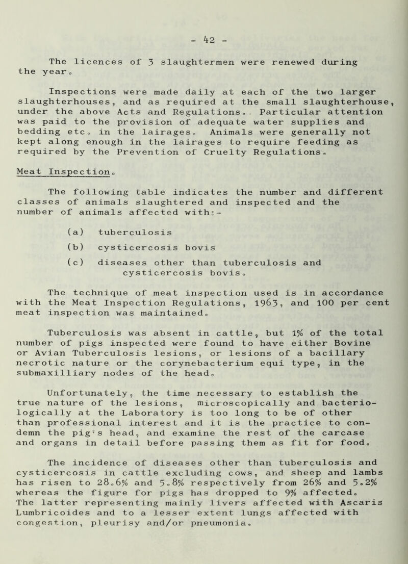 The licences of 3 slaughtermen were renewed during the yearc Inspections were made daily at each of the two larger slaughterhouses, and as required at the small slaughterhouse, under the above Acts and Regulations, Particular attention was paid to the provision of adequate water supplies and bedding etc, in the lairages. Animals were generally not kept along enough in the lairages to require feeding as required by the Prevention of Cruelty Regulations, Meat Inspection0 The following table indicates the number and different classes of animals slaughtered and inspected and the number of animals affected withs- (a) tuberculosis (b) cysticercosis bovis (c) diseases other than tuberculosis and cysticercosis bovis. The technique of meat inspection used is in accordance with the Meat Inspection Regulations, 1963* and 100 per cent meat inspection was maintained. Tuberculosis was absent in cattle, but 1% of the total number of pigs inspected were found to have either Bovine or Avian Tuberculosis lesions, or lesions of a bacillary necrotic nature or the corynebacterium equi type, in the submaxilliary nodes of the head. Unfortunately, the time necessary to establish the true nature of the lesions, microscopically and bacterio- logically at the Laboratory is too long to be of other than professional interest and it is the practice to con- demn the pig's head, and examine the rest of the carcase and organs in detail before passing them as fit for food. The incidence of diseases other than tuberculosis and cysticercosis in cattle excluding cows, and sheep and lambs has risen to 28,6% and 5°8% respectively from 26% and 5«2% whereas the figure for pigs has dropped to 9% affected. The latter representing mainly livers affected with Ascaris Lumbricoides and to a lesser extent lungs affected with congestion, pleurisy and/or pneumonia.
