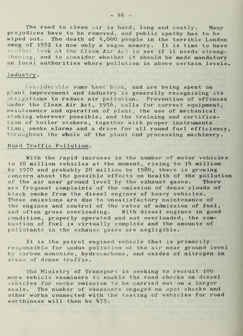 k6 The road to clean air is hard, long and costly, Many prejudices have to be removed, and public apathy has to be wiped out. The death of ^,000 people in the terrible London smog of 1952 is now only a vague memory. It is time to have another look at the Clean Air Act to see if it needs streng- thening , and to consider whether it should be made mandatory on local authorities where pollution is above certain levels, Indus try , Considerable sums have been, and are being spent on plant improvement and industry is generally recognising its obligations to reduce air pollution. Prevention of offences under the Clean Air Act, 1956, calls for correct equipment, maintenance and operation of plant, the use of mechanical stoking wherever possible, and the training and certifica- tion of boiler stokers, together with proper instrumenta tion, smoke alarms and a drive for all round fuel efficiency, throughout the whole of the plant and processing machinery. Road Traffic Pollution, With the rapid increase in the number of motor vehicles to 10 million vehicles at the moment, rising to lk million by 1970 and probably 20 million by 19^0, there is growing concern about the possible effects on health of the pollution of the air near ground level by the exhaust gases. There are frequent complaints of the emission of dense clouds of black smoke from the diesel engines of heavy vehicles. These emissions are due to unsatisfactory maintenance of the engines and control of the rates of admission of fuel, and often gross overloading. With diesel engines in good condition, properly operated and not overloaded, the com- bustion of fuel is virtually complete and the amounts of pollutants in the exhause gases are negligible. It is the petrol engined vehicle that is primarily responsible for undue pollution of the air near ground level by carbon monoxide, hydrocarbons, and oxides of nitrogen in areas of dense traffic. The Ministry of Transport is seeking to recruit 100 more vehicle examiners to enable the road checks on diesel vehicles for smoke emission to be carried out on a larger scale. The number of examiners engaged on spot checks and other works connected with the testing of vehicles for road worthiness will then be k75°