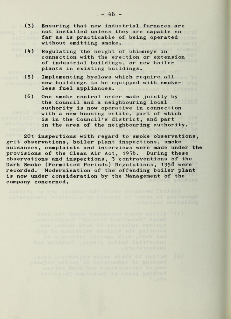 ^8 (3) Ensuring that new industrial furnaces are not installed unless they are capable so far as is practicable of being operated without emitting smoke. (k) Regulating the height of chimneys in connection with the erection or extension of industrial buildings, or new boiler plants in existing buildings. (5) Implementing byelaws which require all new buildings to be equipped with smoke- less fuel appliances. (6) One smoke control order made jointly by the Council and a neighbouring local authority is now operative in connection with a new housing estate, part of which is in the Council's district, and part in the area of the neighbouring authority. 201 inspections with regard to smoke observations, grit observations, boiler plant inspections, smoke nuisances, complaints and interviews were made under the provisions of the Clean Air Act, 1956. During these observations and inspections, 3 contraventions of the Dark Smoke (Permitted Periods) Regulations, 1958 were recorded. Modernisation of the offending boiler plant is now under consideration by the Management of the company concerned.