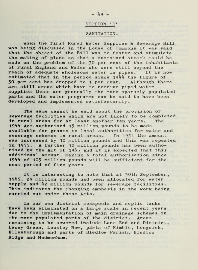 SECTION * E' SANITATION. When the first Rural Water Supplies & Sewerage Bill was being discussed in the House of Commons it was said that the object of the Bill was to foster and stimulate the making of plans so that a sustained attack could be made on the problem of the 30 per cent of the inhabitants of rural England and Wales who were still beyond the reach of adequate wholesome water in pipes® It is now estimated that in the period since 1944 the figure of 30 per cent has dropped to 1 per cent. Although there are still areas which have to receive piped water supplies these are generally the more sparsely populated parts and the water programme can be said to have been developed and implemented satisfactorilyo The same cannot be said about the provision of sewerage facilities which are not likely to be completed in rural areas for at least another ten years. The 1944 Act authorised 15 million, pounds to be made available for grants to local authorities for water and sewerage schemes in rural areas® In 1951 the amount was increased by 30 million pounds and this was repeated in 1955• A further 30 million pounds has been autho- rised by the Act of 1965 and it is expected that this additional amount, making a total authorisation since 1944 of 105 million pounds will be sufficient for the next period of five years It is interesting to note that at 30th September, 1965, 29 million pounds had been allocated for water supply and 42 million pounds for sewerage facilities. This indicates the changing emphasis in the work being carried out under these Acts. In our own district cesspools and septic tanks have been eliminated on a large scale in recent years due to the implementation of main drainage schemes in the more populated parts of the district. Areas remaining to be sewered include Lane End and District, Lacey Green, Loosley Row, parts of Kimble, Longwick, Ellesborough and parts of Bledlow Parish, Bledlow Ridge and Medmenham.