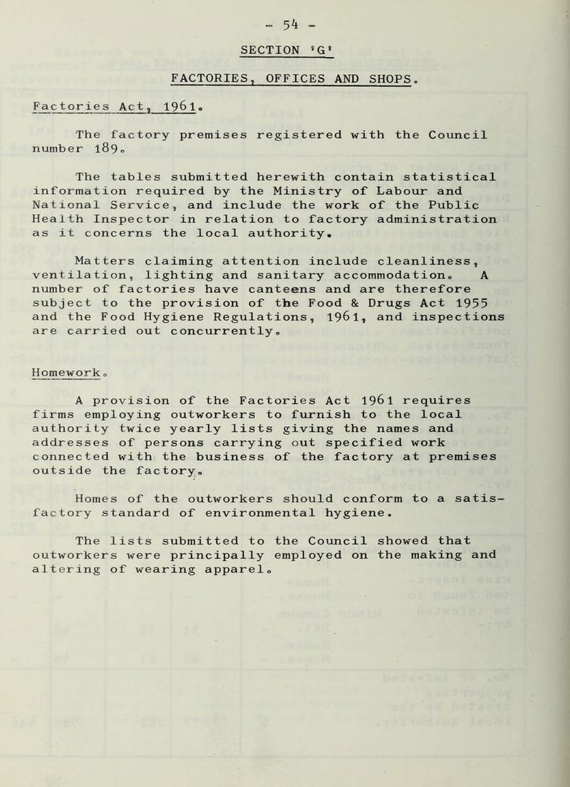 - 5^ - SECTION 'G' FACTORIES, OFFICES AND SHOPS. Factories Act, 1961o The factory premises registered with the Council number 189® The tables submitted herewith contain statistical information required by the Ministry of Labour and National Service, and include the work of the Public Health Inspector in relation to factory administration as it concerns the local authority. Matters claiming attention include cleanliness, ventilation, lighting and sanitary accommodation. A number of factories have canteens and are therefore subject to the provision of the Food & Drugs Act 1955 and the Food Hygiene Regulations, 1961, and inspections are carried out concurrently. Homework„ A provision of the Factories Act 1961 requires firms employing outworkers to furnish to the local authority twice yearly lists giving the names and addresses of persons carrying out specified work connected with the business of the factory at premises outside the factory. Homes of the outworkers should conform to a satis- factory standard of environmental hygiene. The lists submitted to the Council showed that outworkers were principally employed on the making and altering of wearing apparel.