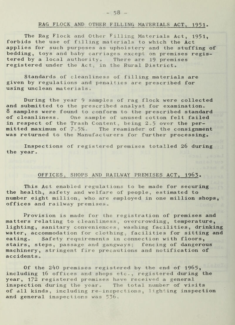 RAG FLOCK AND OTHER FILLING MATERIALS ACT, 1951. The Rag Flock and Other Filling Materials Act, 19519 forbids the use of filling materials to which the Act applies for such purposes as upholstery and the stuffing of bedding, toys and baby carriages except on premises regis- tered by a local authority0 There are 19 premises registered under the Act, in the RuraL District„ Standards of cleanliness of filling materials are given by regulations and penalties are prescribed for using unclean materials0 During the year 9 samples of rag flock were collected and submitted to the prescribed analyst for examination,, 8 samples were found to conform to the prescribed standard of cleanliness„ One sample of unused cotton felt failed in respect of the Trash Content, being 2„5 over the per- mitted maximum of 7°5%o The reaminder of the consignment was returned to the Manufacturers for further processing. Inspections of registered premises totalled 26 during the year. OFFICES, SHOPS AND RAILWAY PREMISES ACT, 1965. This Act enabled regulations to be made for securing the health, safety and welfare of people, estimated to number eight million, who are employed in one million shops, offices and railway premises. Provision is made for the registration of premises and matters relating to cleanliness, overcrowding, temperature, lighting, sanitary conveniences, washing facilities, drinking water, accommodation for clothing, facilities for sitting and eating. Safety requirements in connection with floors, stairs, steps, passage and gangways; fencing of dangerous machinery, stringent fire precautions and notification of accidents <, Of the 240 premises registered by tbe end of 1965* including l6 offices and shops etc., registered during the year, 172 registered premises have received a general inspection during the year. The total number of visits of all kinds, including re-inspections, lighting inspection and general inspections was 536c.