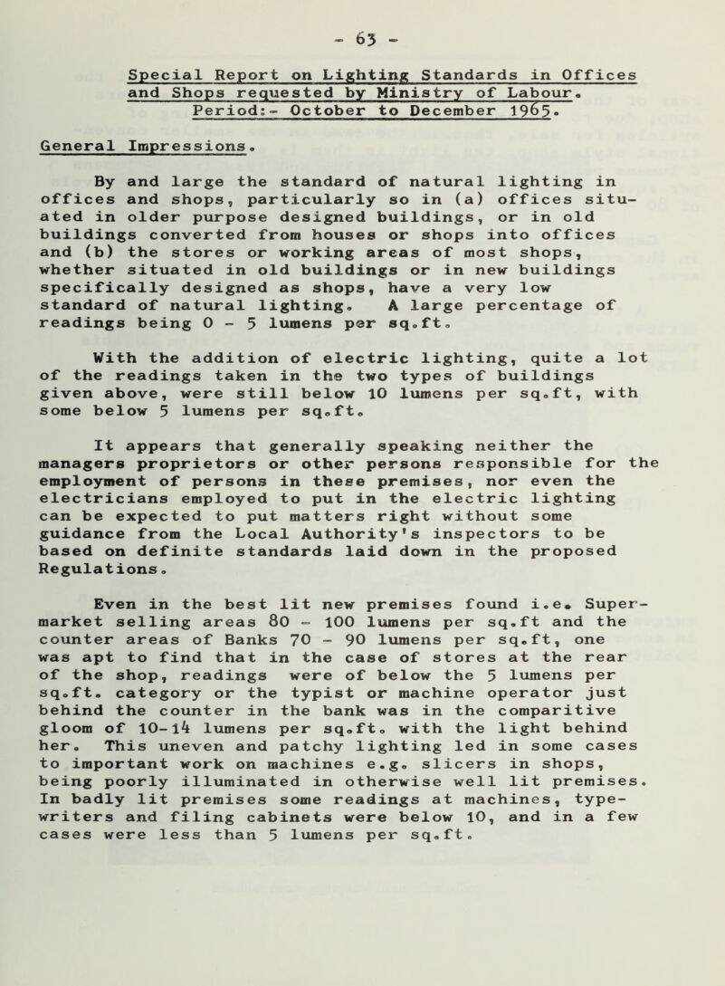 - 65 - Special Report on Lighting Standards in Offices and Shops requested by Ministry of Labour, Period:- October to December 1965. General Impressions, By and large the standard of natural lighting in offices and shops, particularly so in (a) offices situ- ated in older purpose designed buildings, or in old buildings converted from houses or shops into offices and (b) the stores or working areas of most shops, whether situated in old buildings or in new buildings specifically designed as shops, have a very low standard of natural lighting. A large percentage of readings being 0-5 lumens per sq.ft. With the addition of electric lighting, quite a lot of the readings taken in the two types of buildings given above, were still below 10 lumens per sq.ft, with some below 5 lumens per sq.ft. It appears that generally speaking neither the managers proprietors or other persons responsible for the employment of persons in these premises, nor even the electricians employed to put in the electric lighting can be expected to put matters right without some guidance from the Local Authority's inspectors to be based on definite standards laid down in the proposed Regulations. Even in the best lit new premises found i.e* Super- market selling areas 80 - 100 lumens per sq.ft and the counter areas of Banks 70 - 90 lumens per sq.ft, one was apt to find that in the case of stores at the rear of the shop, readings were of below the 5 lumens per sq.ft, category or the typist or machine operator just behind the counter in the bank was in the comparitive gloom of 10-Ik lumens per sq.ft, with the light behind her. This uneven and patchy lighting led in some cases to important work on machines e.g. slicers in shops, being poorly illuminated in otherwise well lit premises. In badly lit premises some readings at machines, type- writers and filing cabinets were below 10, and in a few