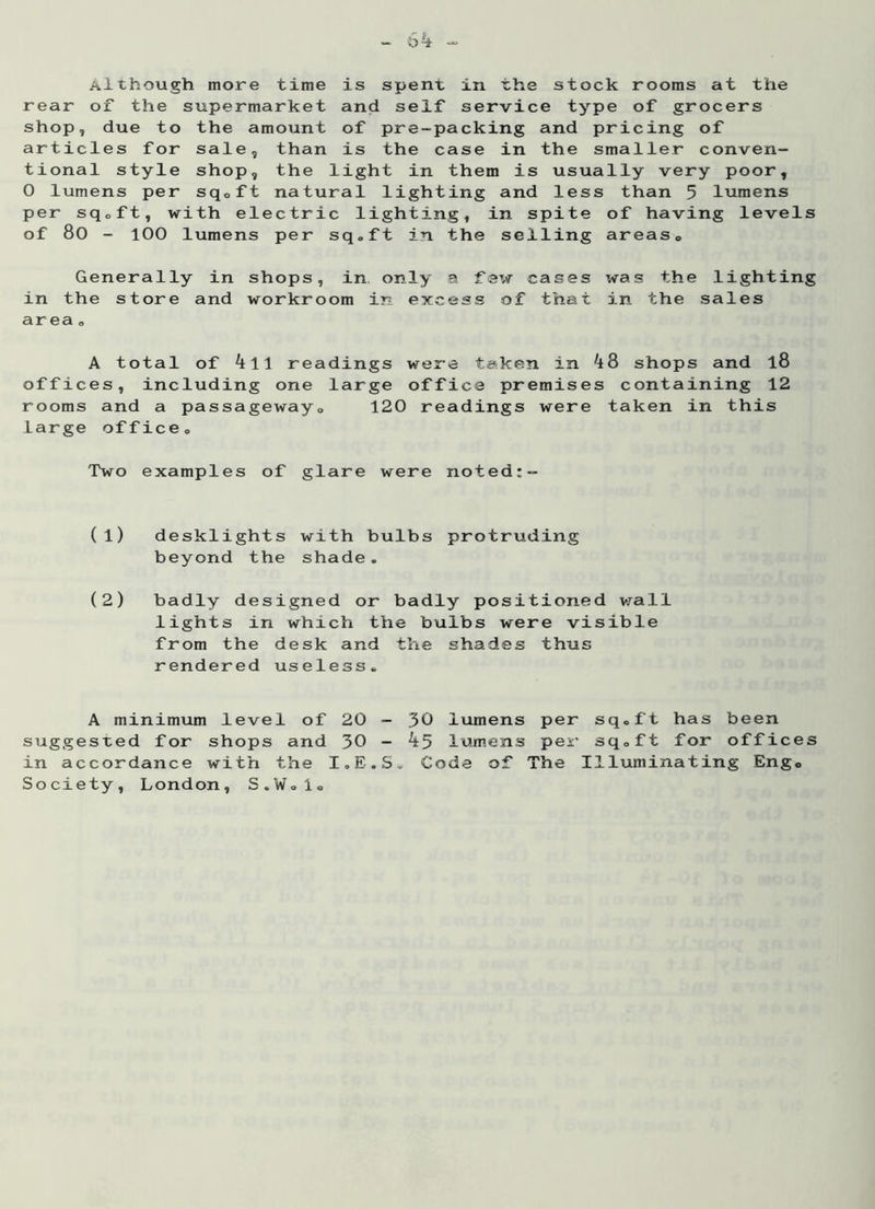 Although more time is spent in the stock rooms at the rear of the supermarket and self service type of grocers shop, due to the amount of pre-packing and pricing of articles for sale, than is the case in the smaller conven- tional style shop, the light in them is usually very poor, 0 lumens per sq.ft natural lighting and less than 5 lumens per sq.ft, with electric lighting, in spite of having levels of 80 - 100 lumens per sq.ft in the selling areas. Generally in shops, in only a few cases was the lighting in the store and workroom in excess of that in the sales area . A total of k\\ readings were taken in ^8 shops and l8 offices, including one large office premises containing 12 rooms and a passageway, 120 readings were taken in this large office. Two examples of glare were noted:- (1) desklights with bulbs protruding beyond the shade. (2) badly designed or badly positioned wall lights in which the bulbs were visible from the desk and the shades thus rendered useless. A minimum level of 20 - 30 lumens per sq.ft has been suggested for shops and 30 - 4 5 lumens per sq.ft for offices in accordance with the I.E.S. Code of The Illuminating Engo Society, London, S.W.l.