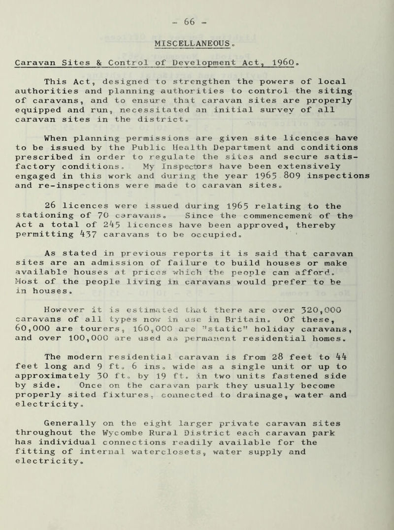 66 - MISCELLANEOUS. Caravan Sites & Control of Development Act, i960 . This Act, designed to strengthen the authorities and planning authorities to c of caravans, and to ensure that caravan s equipped and run, necessitated an initial caravan sites in the districts powers of local ontrol the siting ites are properly survey of all When planning permissions are given site licences have to be issued by the Public Health Department and conditions prescribed in order to regulate the sites and secure satis- factory conditions,, My Inspectors have been extensively engaged in this work and during the year 1965 809 inspections and re-inspections were made to caravan sites,, 26 li cences were issued during 1965 relating to the stationing of 7C caravans. Since the commencement of the Act a total of 2^5 Licences have been approved, thereby permitting 437 caravans to be occupied. As stated in previous sites are an admission of available houses at prices Most of the people living in houses. reports it is said that caravan failure to build houses or make which the people can afford, in caravans would prefer to be However it is estimated that there are over 320,000 caravans of all types now in use in Britain. Of these, 60,000 are tourers, l60,000 are ?'staticM holiday caravans, and over 100,000 are used as permanent residential homes. The modern residential caravan is from 28 feet to 44 feet long and 9 ftQ 6 ins0 wide as a single unit or up to approximately 30 ft. by 19 ft. in two units fastened side by side. Once on the caravan park they usually become properly sited fixtures, connected to drainage, water and electricity. Generally on the throughout the Wycombe has individual connect fitting of internal wa electricity. eight larger private caravan sites Rural District each caravan park ions readily available for the terclosets, water supply and