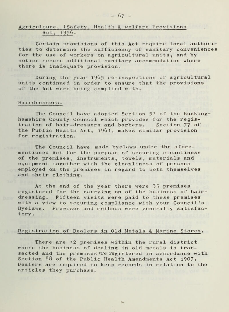 Agriculture, (Safety, Health & welfare Provisions Act, 19560 Certain provisions of this Act require local authori- ties to determine the sufficiency of sanitary conveniences for the use of workers on agricultural units, and by notice secure additional sanitary accommodation where there is inadequate provision,, During the year 1965 re-inspections of agricultural units continued in order to ensure that the provisions of the Act were being complied witho Hairdressers„ The Council have adopted Section 52 of the Bucking- hamshire County Council which provides for the regis- tration of hair-dressers and barbers. Section 77 of the Public Health Act, 196 1, makes similar provision for registrationD The Council have made byelaws under the afore- mentioned Act for the purpose of securing cleanliness of the premises, instruments, towels, materials and equipment together with the cleanliness of persons employed on the premises in regard to both themselves and their clothingo At the end of the year there were 35 premises registered for the carrying on of the business of hair- dressing. Fifteen visits were paid to these premises with a view to securing compliance with your Council's Byelaws. Premises and methods were generally satisfac- tory o Registration of Dealers in Old Metals & Marine Stores. There are 12 premises within the rural district where the business of dealing in old metals is tran- sacted and the premises are registered in accordance with Section 88 of the Public Health Amendments Act 1907» Dealers are required to keep records in relation to the articles they purchase.