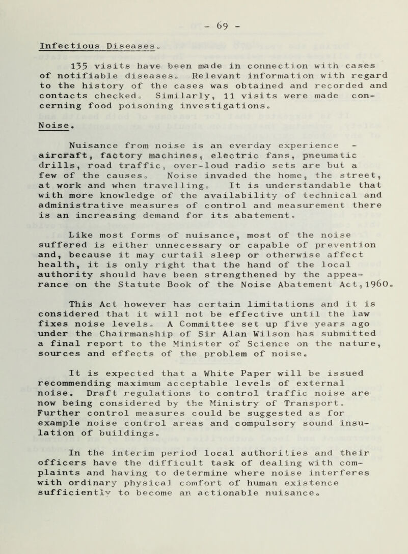 Infectious Diseases0 135 visits have been made in connection with cases of notifiable diseases. Relevant information with regard to the history of the cases was obtained and recorded and contacts checked. Similarly, 11 visits were made con- cerning food poisoning investigations* Noise. Nuisance from noise is an everday experience - aircraft, factory machines, electric fans, pneumatic drills, road traffic, over-loud radio sets are but a few of the causes. Noise invaded the home, the street, at work and when travelling* It is understandable that with more knowledge of the availability of technical and administrative measures of control and measurement there is an increasing demand for its abatement* Like most forms of nuisance, most of the noise suffered is either unnecessary or capable of prevention and, because it may curtail sleep or otherwise affect health, it is only right that the hand of the local authority should have been strengthened by the appea- rance on the Statute Book of the Noise Abatement Act,i960 This Act however has certain limitations and it is considered that it will not be effective until the law fixes noise levels* A Committee set up five years ago under the Chairmanship of Sir Alan Wilson has submitted a final report to the Minister of Science on the nature, sources and effects of the problem of noise* It is expected that a White recommending maximum acceptable noise. Draft regulations to con now being considered by the Mini Further control measures could b example noise control areas and lation of buildings* Paper will be issued levels of external trol traffic noise are stry of Transport* e suggested as for compulsory sound insu- In the interim period local authorities and their officers have the difficult task of dealing with com- plaints and having to determine where noise interferes with ordinary physical comfort of human existence sufficiently to become an actionable nuisance*