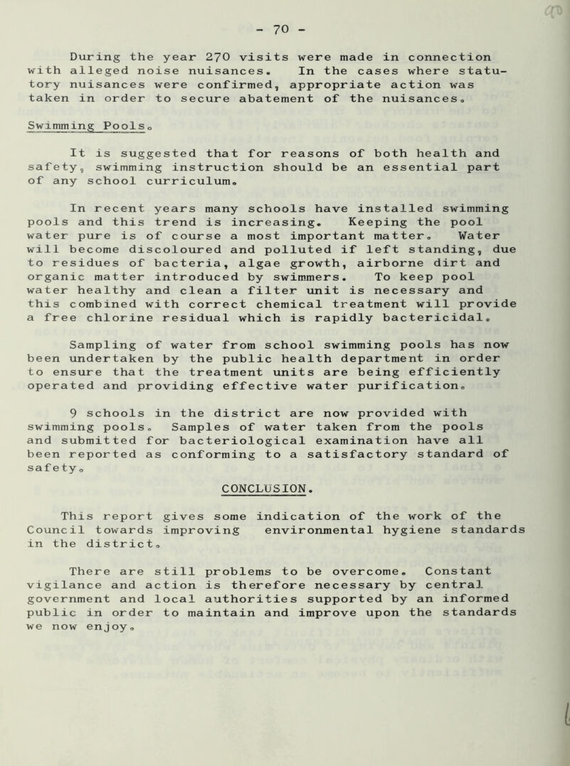 During the year 270 visits were made in connection with alleged noise nuisances. In the cases where statu- tory nuisances were confirmed, appropriate action was taken in order to secure abatement of the nuisances. Swimming Pools0 It is suggested that for reasons of both health and safety, swimming instruction should be an essential part of any school curriculum. In recent years many schools have installed swimming pools and this trend is increasing. Keeping the pool water pure is of course a most important matter. Water will become discoloured and polluted if left standing, due to residues of bacteria, algae growth, airborne dirt and organic matter introduced by swimmers. To keep pool water healthy and clean a filter unit is necessary and this combined with correct chemical treatment will provide a free chlorine residual which is rapidly bactericidal. Sampling of water from school swimming pools has now been undertaken by the public health department in order to ensure that the treatment units are being efficiently operated and providing effective water purification. 9 schools in the district are now provided with swimming pools. Samples of water taken from the pools and submitted for bacteriological examination have all been reported as conforming to a satisfactory standard of safety. CONCLUSION. This report gives some indication of the work of the Council towards improving environmental hygiene standards in the district. There are still problems to be overcome. Constant vigilance and action is therefore necessary by centra], government and local authorities supported by an informed public in order to maintain and improve upon the standards we now enjoy.