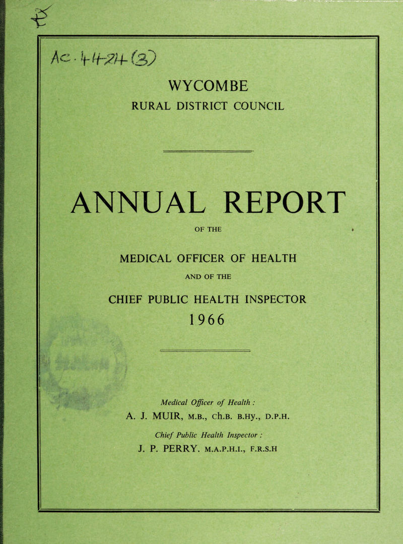 WYCOMBE RURAL DISTRICT COUNCIL ANNUAL REPORT OF THE MEDICAL OFFICER OF HEALTH AND OF THE CHIEF PUBLIC HEALTH INSPECTOR 1966 Medical Officer of Health : A. J. MUIR, M.B., ch.B. B.Hy., d.p.h. Chief Public Health Inspector : J. P. PERRY. M.A.P.H.I., F.R.S.H