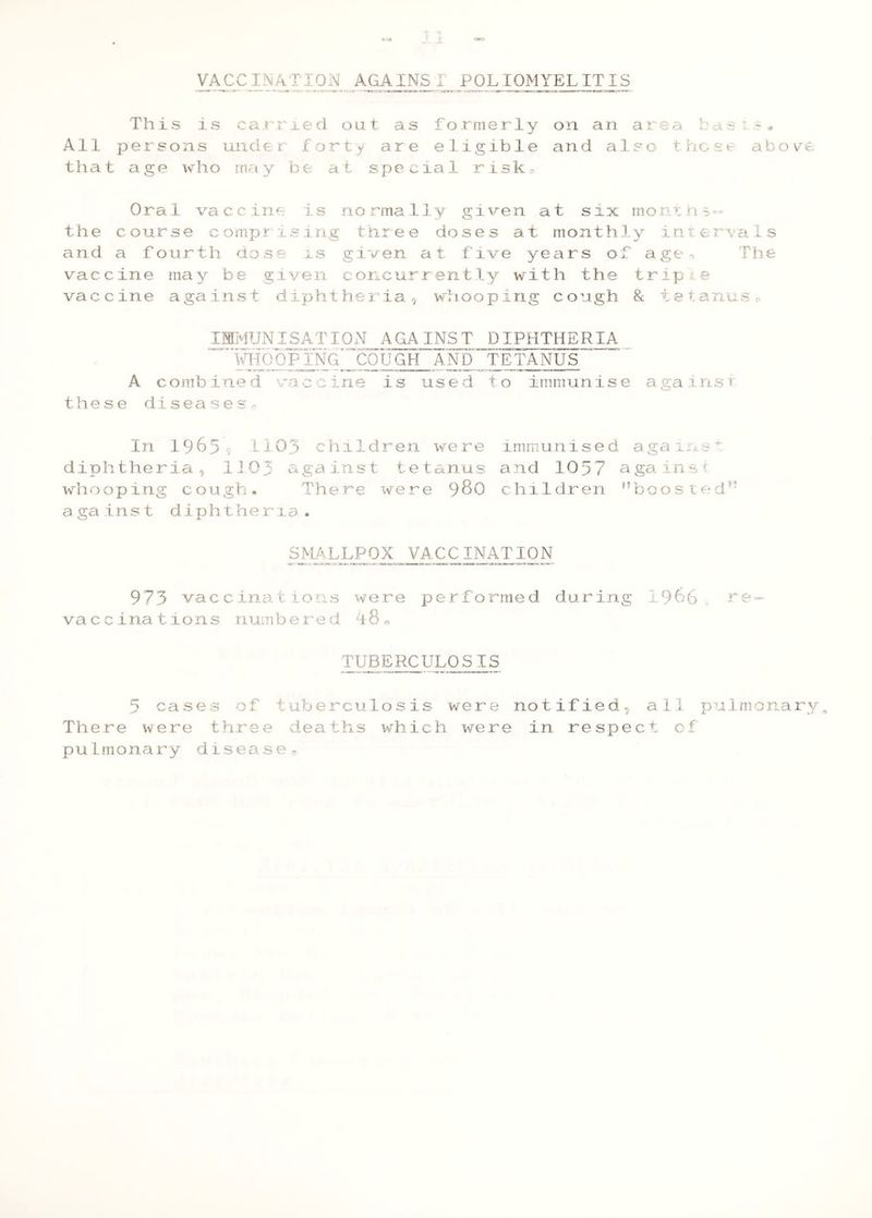 VACCI!\ATI0N AGAINST POLIOMYELITIS This is carried out as formerly on an area basi?* Ail persons under forty are eligible and also those abore that age who may be at special risko Oral vaccine is normally given at six montn^-- the course compr ising three doses at monthly inter^-ais and a fourth Uose is given at five years of age-, The vaccine may be given concurrently with the triple vaccine against diphtheria, whooping cough & tetanuso IMMUNISATION AGAINST DIPHTHERIA ifHOOPING' COUGH AND TETANUS A combined vaccine is used to immunise againsv these diseaseSr In 19655 1103 children were diphtheria, 1103 against tetanus whooping cough. There were ^80 against diphtheria. 973 vaccinations were performed during 1966 re- vaccinations numbered TUBERCULOSIS 5 cases of tuberculosis were notified, all pulmonary^ There were three deaths which were in respect cf pulmonary disease^ immunis e d a gains ^ and 1057 a ga in s i children ^boosted-’