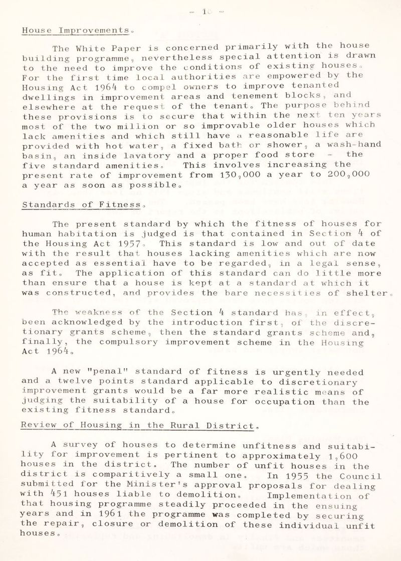 House Improvementso The White Paper is concerned primarily with the house building programmeg nevertheless special attention is drawn to the need to improve the conditions ol existing houseso For the first time local authorities are empowered by the Housing Act to compel owners to improve tenanted dwellings in improvement areas and tenement blocksg and elsewhere at the request of the tenanto The purpose behind these provisions is to secure that within the next ten ^ears most of the two million or so improvable older ho^ises which lack amenities and which still have a reasonable life are provided with hot water, a fixed bath or shower ^ a wash-hand basing an inside lavatory and a proper food store =” the five standard amenities^ This involves increasing the present rate of impr ovement from 130^000 a year to 200^000 a year as soon as possibleo Standards of Fitnesso The present standard by which the fitness of houses for human habitation is .judged is that contained in Section of the Housing Act 1957° This standard is low and out of date with the result that houses lacking amenities which are now accepted as essential have to be regarded^ in a legal senseg as fito The application of this standard can do little more than ensure that a house is kept at a standard at which it was constructed, and provides the bare necessities of shelter The weakness of the Section k standard hasg in effectg been acknowledged by the introduction firsts ot the discre- tionary grants schemeg then the standard grants scheme andg finally, the compulsory improvement scheme in the Housing Act 1^6ko A new penal” standard of fitness is urgently needed and a twelve points standard applicable to discretionary improvement grants would be a far more realistic means of judging the suitability of a house for occupation than the existing fitness standardo Review of Housing in the Rural District a A survey of houses to determine unfitness and suitabi- lity for improvement is pertinent to approximately IgGOO houses in the district. The number of unfit houses in the district is comparitively a small one® In i953 the Counci1 submitted for the Minister's approval proposals for dealing with 451 houses liable to demolitiono Implementation of that housing programme steadily proceeded in the ensuing years and in I961 the programme was completed by securing the repair, closure or demolition of these individual unfit houses o