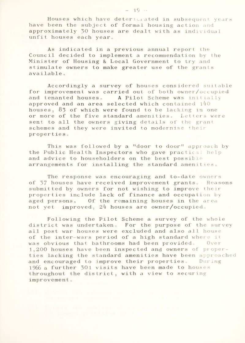 Houses which have deter icxa ted in subsequeriT years have been the subject of formal housing action and approximately 30 houses are dealt with as individual unfit houses each yearo As indicated in a previous annual report the Council decided to implement a recommendation by the Minister of Housing 8c Local Government to try and stimulate owners to make greater use of the grants availab1e o Accordingly a survey of houses considered suitable for improvement was carried out of both owner/oclupied and tenanted houseso A Pilot Scheme was initially approved and an area selected which contained 1^0 housesg 83 of which were found to be lacking in one or more of the five standard amenities® Letters were sent to all the owners giving details of the grant schemes and they were invited to modernise their proper tie s o This was followed by a ^’door to door” appioach by the Public Health Inspectors who gave practice; help and advice to householders on the best possible arrangements for Installing the standard amenitieso The response was encouraging and to-date owners of 37 houses have received improvement grantso Reasons submitted by owners for not wishing to improve their properties include lack of finance and occupation by aged personso Of the remaining houses in the area not yet improved^ 2k houses are owner/occupiedo Following the Pilot Scheme a survey of the whole district was undertakeno For the purpose of the survey all post war houses were excluded and also all house of the inter-wars period of a high standard where i\ was obvious that bathrooms had been providedo Over lg200 houses have been inspected and owners of proper- ties lacking the standard amenities have been approached and encouraged to Improve their propertiesn During 1966 a further 301 visits have been made to houses throughout the districtg with a view to securing improvement o