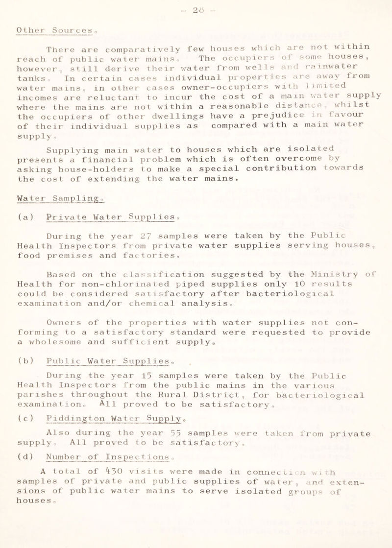 25 Othjer Sourceso There at e comparatively few houses which are not within reach of public water mainso The occupiers of some houses, howeverg still derive their water from wells and rainwater tankso In certain cases rndividuai properties are away from water mains, in other cases owner-occupicrs witii limited incomes are reluctant to incur the cost of a mam ivater supply where the mains are not within a reasonable ciistance, v\rhi 1st the occupiers of other dwellings have a prejudice in favour of their individual supplies as compared with a main water supply o Supplying main water to houses which are isolated presents a financial problem which is often overcome by asking house-holders to make a special contribution towards the cost of extending the water mains. Water Samplingo (a) Private Water Supplieso During the year 27 samples were taken by the Public Health Inspectors from private water supplies serving houses, food premises and factories. Based on the classification suggested by the Ministry of Health for non-chlorinated piped supplies only 10 results could be considered satisfactory after bacteriological examination and/or chemical analysis. Owners of the properties with water supplies not con- forming to a satisfactory standard were requested to provide a wholesome and sufficient supply, ( b ) Publ i c Wat e r __Supp 1 i e s , During the year 15 samples were taken by the Public Health Inspectors from the public mains in the various parishes throughout the Rural District, for bacteriological examinationo All proved to be satisfactory, (c) ^ 1 ^ l.P g 7 - ^1 Supply o Also during the year 55 samples were taken from private supply. All proved to be satisfactory, ( d ) ^ i ° A total of A30 visits were made in connecitcn w. rh samples of private and public supplies of watei;, and exten- sions of public water mains to serve isolated groux^s of houses o