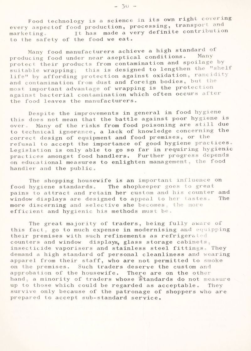 every aspectof food production, processing, transport an marketingo It has made a very definite contribution to the safety of the food we eat« Many food manufacturer producing food under near a protect their products from suitable wrapping^ this is life” by affording protect! and contamination from dust most important advantage of against bacterial contamina the food leaves the manufac s achieve a high standard ot septical conditions« Many contamination and spoilage by designed to lengthen the ”shelf on against oxidation, rancidity and foreign bodies, but the wrapping is the protection tion which often occurs alter turers o Despite the improvements in general in food hygiene this does not mean that the battle against poor hygiene is overo Many of the risks from food poisoning are still due to technical ignoreince, a lack of knowledge concerning the correct design of equipment and food premises, or the refusal to accept the importance of good hygiene x^^^cticeso Legislation is only able to go so far in requiring hygienic practices amongst food handlers. Further progress depends on educational measures to enlighten management, the food handler and the publico The shopping housewife is an important influence on food hygiene standards® The shopkeeper goes to great pains to attract and retain her custom and his counter and window displays are designed to appeal to hei tasteso The more discerning and selective she becomes, the more efficient and hygienic his methods must be^ The great majority of traders, being fully aware of this fact, go to much expense in modernising and equipping their premises with such refinements as refrigerated counters and window displays, glass storage cabinets, insecticide vaporisers and stainless steel fittingso They demand a high standard of personal cleanliness and wearing apparel from their staff, who are not permitted to smoke on the premises. Such traders deserve the custom and approbation of the housewife. There are on the other hand, a minority of traders whose standards do not measure up to those which could be regarded as acceptableo They survive only because of the patronage of shoppers who are prepared to accept sub-standard service»