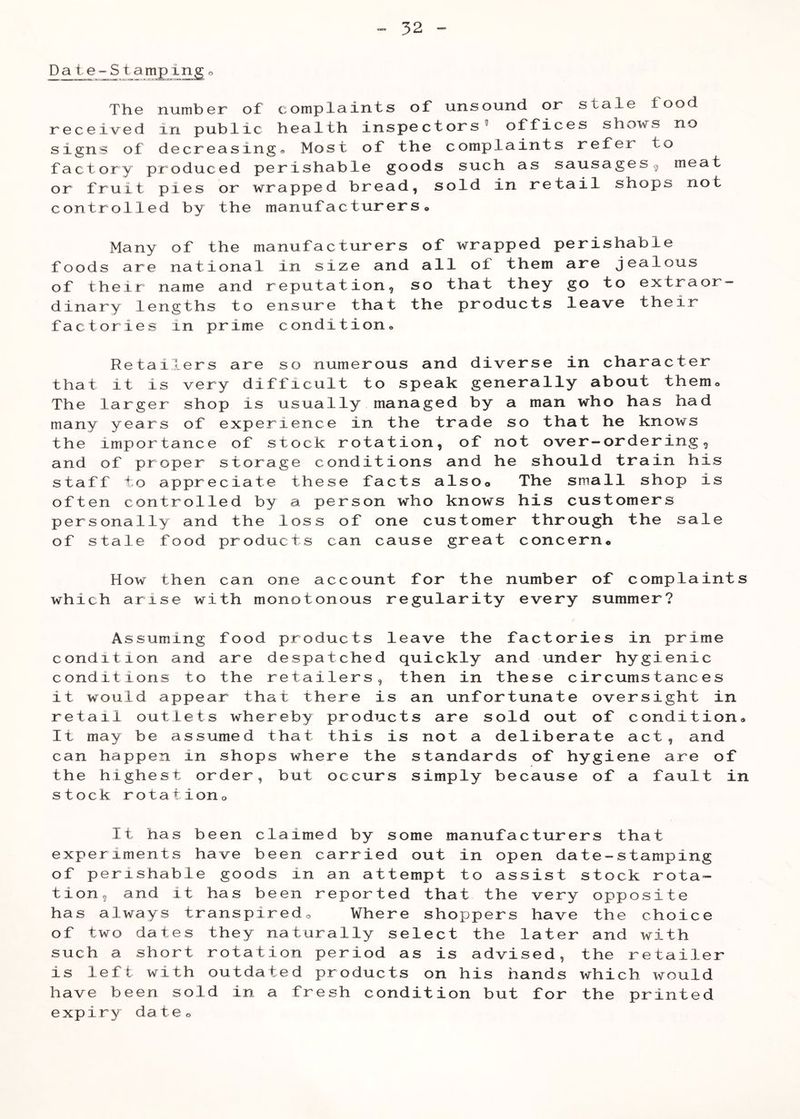Date-Sta mp Ing T1i6 niimbGr of complainfs of imsound. or' sfal© lood received in public health inspectors® offices shows no signs of decreasing® Most of the complaints refer to factory produced perishable goods such as sausagesg meat or fruit pies or wrapped bread, sold in retail shops not controlled by the manufacturers® Many of the manufacturers of wrapped perishable foods are national in size and all of them are jealous of their name and reputation, so that they go to extraor- dinary lengths to ensure that the products leave their factories in prime condition® Retailers are so numerous and diverse in character that it is very difficult to speak generally about them® The larger shop is usually managed by a man who has had many years of experience in the trade so that he knows the importance of stock rotation, of not over-ordering, and of proper storage conditions and he should train his staff to appreciate these facts also© The small shop is often controlled by a person who knows his customers personally and the loss of one customer through the sale of stale food products can cause great concern® How then can one account for the number of complaints which arise with monotonous regularity every summer? Assuming food products leave the factories in prime condition and are despatched quickly and under hygienic conditions to the retailers, then in these circumstances it would appear that there is an unfortunate oversight in retail outlets whereby products are sold out of condition® It may be assumed that this is not a deliberate act, and can happen in shops where the standards of hygiene are of the highest order, but occurs simply because of a fault in stock r o t a tion o It has been claimed by some manufacturers that experiments have been carried out in open date-stamping of perishable goods in an attempt to assist stock rota- tion, and it has been reported that the very opposite has always transpiredo Where shoppers have the choice of two dates they naturally select the later and with such a short rotation period as is advised, the retailer is left with outdated products on his hands which would have been sold in a fresh condition but for the printed expiry date®