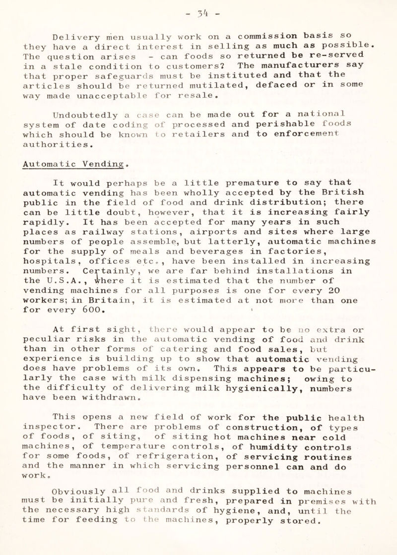 3^ Delivery men usually work on a commission basis so they have a direct interest in selling as much as possible. The question arises -■ can foods so returned be re—served in a stale condition to customers? The manufacturers say that proper safeguards must be instituted and that the articles should be returned mutilated, defaced or in some way made unacceptable for resale. Undoubtedly a case can be made out for a national system of date coding of processed and perishable foods which should be known to retailers and to enforcement authorities• Automatic Vending. It would perhaps be a little premature to say that automatic vending has been wholly accepted by the British public in the field of food and drink distribution; there can be little doubt, however, that it is increasing fairly rapidly. It has been accepted for many years in such places as railway stations, airports and sites where large numbers of people assemble, but latterly, automatic machines for the supply of meals and beverages in factories, hospitals, offices etco, have been installed in increasing numbers. Certainly, we are far behind installations in the U.S.A,, where it is estimated that the number of vending machines for all purposes is one for every 20 workers; in Britain, it is estimated at not more than one for every 600. ‘ At first sight, there would appear to be no extra or peculiar risks in the automatic vending of food and drink than in other forms of catering and food sales, but experience is building up to show that automatic vending does have problems of its own. This appears to be particu- larly the case with milk dispensing machines; owing to the difficulty of delivering milk hygienically, numbers have been withdrawn. This opens a new field of work for the public health inspector. There are problems of construction, of types of foods, of siting, of siting hot machines near cold machines, of temperature controls, of humidity controls for some foods, of refrigeration, of servicing routines and the manner in which servicing personnel can and do work. Obviously all food and drinks supplied to machines must be initially pure and fresh, prepared in premises with the necessary high standards of hygiene, and, until the time for feeding to the machines, properly stored.