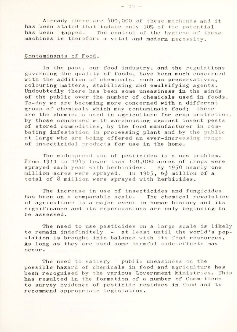 Already there are 400,000 of these machines and it has been stated that todate only 10% of the potential has been tapped^ The control of the hyg;iene of these machines is therefore a vital and modern necessity. Contaminants of Foodo In the past, our food industry, and the regulations governing the quality of foods, have been much concerned with the addition of chemicals, such as preservatives, colouring matters, stabilising and emulsifying agents. Undoubtedly there has been some uneasiness in the minds of the public over the number of chemicals used in foods. To-day we are becoming more concerned with a different group of chemicals which may contaminate food; these are the chemicals used in agriculture for crop protection, by those concerned with warehousing against insect pests of stored commodities, by the food manufacturer in com- bating infestation in processing plant and by the public at large who are being offered an ever-increasing range of insecticidal products for use in the home« The widespread use of pesticides is a new problem. From 1911 to 194 5 few^er than 100,000 acres of crops were sprayed each year with herbicides. By 1950 nearly one million acres were sprayed. In I965, 6^ million of a total of 8 million were sprayed with herbicides. The increase in use of insecticides and fungicides has been on a comparable scale. The chemical revolution of agriculture is a major event in human history and its significance and its repercussions are only beginning to be assessed. The need to use pesticides on a large scale is likely to remain indefinitely - at least until the world's pop- ulation is brought into balance with its food resoiirces. As long as they are used some harmfiil side-effects may occur• The need to satisfy public uneasiness on the possible hazard of chemicals in food and agriculture has been recognised by the various Government Ministries. This has resulted in the formation of a number of Committees to survey evidence of pesticide residues in food and to recommend appropriate legislation.