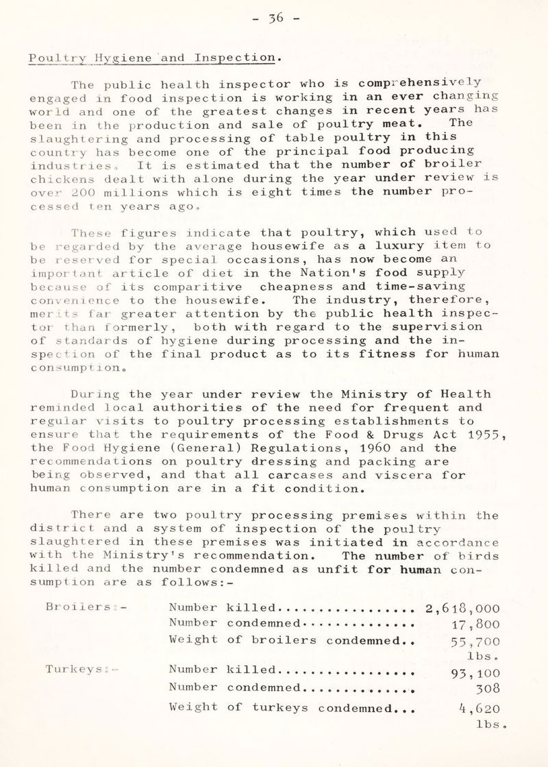 P our y Hygiene and Inspection• The public health inspector who is comprehensively engaged in food inspection is working in an ever changing world and one of the greatest changes in recent years has been in the production and sale of poultry meat* The slaughtering and processing of table poultry in this country has become one of the principal food producing industfieso It is estimated that the number of broiler chickens dealt with alone during the year under review is over 200 millions which is eight times the number pro- cessed ten years agOo These figures indicate that poultry, which used to be regarded by the average housewife as a luxury item to be reserved for special occasions, has now become an important article of diet in the Nation’s food supply because of its comparitive cheapness and time-saving corivenience to the housewife. The industry, therefore, merits far greater attention by the public health inspec- tot than formerly, both with regard to the supervision of standards of hygiene during processing and the in- spection of the final product as to its fitness for human c onsumpiron« During the year under review the Ministry of Health reminded local authorities of the need for frequent and regular visits to poultry processing establishments to ensure that the requirements of the Food & Drugs Act 1955, the Food Hygiene (General) Regulations, 196O and the recommendations on poultry dressing and packing are being observed, and that all carcases and viscera for human consumption are in a fit condition. There are two poultry processing premises within the district and a system of inspection of the poultry slaughtered in these premises was initiated in accordance with the Ministry's recommendation. The number of birds killed and the number condemned as unfit for human con- sumption are as follows:- Broilers;;- Number killed 2,6l8,000 Number condemned 17,800 Weight of broilers condemned.. 55,700 lbs . Turkeys?- Number killed ^qq Number condemned 308 Weight of turkeys condemned... 4,620 lbs .