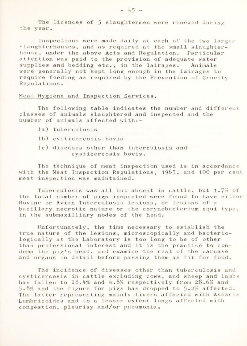 The licences of the yearo 5 slaughtermen were renewed during Inspections were mad slaughterhouses, and as r house, under the above Ac attention was paid to the supplies and bedding etc. were generally not kept 1 require feeding as requir Regulations <> e daily at each of the two largei equired at the small slaughter- ts and Regulation. Particular provision of adequate water , in the lairages. Animals ong enough in the lairages to ed by the Prevention of Cruelty Meat Hygiene and Inspection Services. The following table indicates the number and different classes of animals slaughtered and inspected and the number of animals affected with:- (a) tuberculosis (b) cysticercosis bovis (c) diseases other than tuberculosis and cysticercosis bovis. with meat The technique of meat inspection used the Meat Inspection Regulations, 19^3 inspection was maintainedo is in accordance and 100 per cen Tuberculosis was all but absent in cattle, but 1.7% of the total number of pigs inspected were found to have eithe Bovine or Avian Tuberculosis lesions, or lesions of a bacillary necrotic nature or the corynebacterium equi type, in the submaxilliary nodes of the head. Unfortunately, the time necessary to establish the true nature of the lesions, microscopically and bacterio- logically at the Laboratory is too long to be of other than professional interest and it is the practice to con- demn the pig’s head, and examine the rest of the carcase and organs in detail before passing them as fit for food. The incidence of diseases other than tuberculosis and cysticercosis in cattle excluding cows, and sheep and lambs has fallen to 28.4% and ^.8% respectively from 28.6% and 5o8% and the figure for pigs has dropped to 5•2% affected. The latter representing mainly livers affected with Ascaris Lumbricoides and to a lesser extent lungs affected with congestion, pleurisy and/or pneumonia.