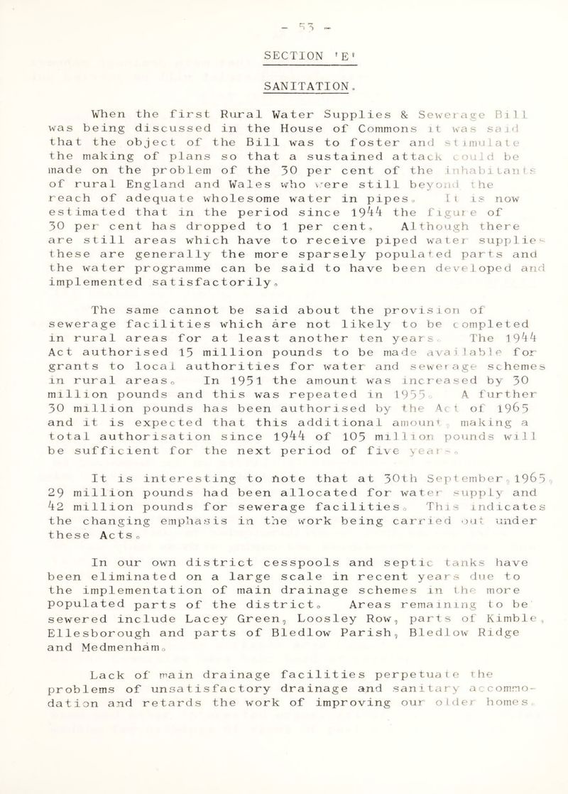 SANITATION, When the first Rural Water S was being discussed in the House that the object of the Bill was t the making of plans so that a sus made on the problem of the 30 per of rural England and Wales vv^ho v^e reach of adequate wholesome water estimated that in the period sine 30 per' cent has dropped to 1 per are still areas which have to rec these are generally the more spar the water programme can be said t implemented satisfactorily,. u ppli e s 8c Sew e r ag e B1 11 0 f Co mm ons 11 w a s sa 1 ci 0 f OS t e r a nd s t 1 m u ^ a t e t aine d a 11 ack 0.] 1 d b e cent 0 f the in ha V.) 1 L a 11 ^ c: r e s t i 1 1 b eyo i\A ♦ w he in p i P es 0 I i 1 s now e 1944 the f 1 gu r e of c ent 3 A1 t ho ugh t her e e ive P i ped wa t e r supp li e s ely P 0 pul ate d pa r t s an d 0 have bee n d e V e 1 ope d a n The same cannot be said about the provision of sewerage facilities which are not likely to be completed in rural areas for at least another ten yearso The 19'^^ Act authorised 15 million pounds to be made available for grants to local authorities for water and sewerage scheme in rural areaso In 1951 the amount was increased by 30 million pounds and this was repeated in l955o A further 30 million pounds has been authorised by the Act of 1965 and it is expected that this additional amount g making a total authorisation since \9kk of 105 ml111 on pounds will be sufficient for the next period of five >ear o It is interesting to note that at 30th Sept ember^ 196 29 million pounds had been allocated for water supply and k2 million pounds for sewerage facilitieso This indicate the changing emphasis in the work being carried out under these ActSo In our own district cesspools and septic tanks have been eliminated on a large scale in recent years due to the implementation of main drainage schemes in the more populated parts of the districto Areas remaining to be sewered include Lacey Green^ Loosley Row, parts of Kimbl Ellesborough and parts of Bledlow Parish, Bledlow Ridge and Medmenhamo e Lack of main problems of unsati dation and retards drainage facilities perpetuate the sfactory drainage and sanitary accommo- the work of improving our older homes