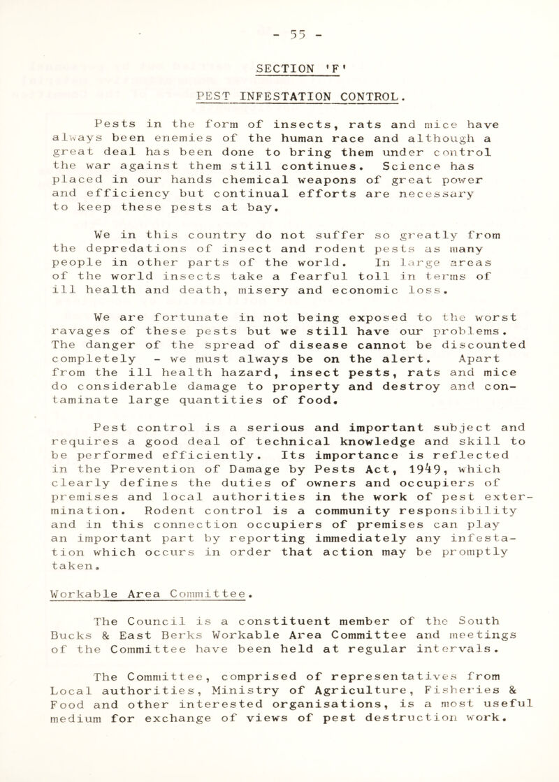SECTION PEST INFESTATION CONTROL. Pests in the form of insects, rats and mice have ai^vays been enemies of the human race and although a great deal has been done to bring them under control the war against them still continues. Science has placed in our hands chemical weapons of great power and efficiency but continual efforts are necessary to keep these pests at bay. We in this country do not suffer so the depredations of insect and rodent pes people in other parts of the world. In of the world insects take a fearful toll ill health and death, misery and economic gr e a t ly fr om t s a s many la r ge area s in t e rms o f 1 o s s • We are fortunate in not being exposed to tlie worst ravages of these pests but we still have our ^ • The danger of the spread of disease cannot be discounted completely - we must always be on the alert. Apart from the ill health hazard, insect pests, rats and mice do considerable damage to property and destroy and con- taminate large quantities of food. Pest control is a serious and important subject and requires a good deal of technical knowledge and skill to be performed efficiently. Its importance is reflected in the Prevention of Damage by Pests Act, 19^9i which clearly defines the duties of owners and occupiers of premises and local authorities in the work of pest exter- mination. Rodent control is a community responsibility and in this connection occupiers of premises can play an important part by reporting immediately any infesta- tion which occurs in order that action may be promptly taken. Workable Area Committee. The Council is a constituent member of the South Bucks 8c East Berks Workable Area Committee and meetings of the Committee have been held at regular intervals. The Committee, comprised of r Local authorities. Ministry of Agr Food and other interested organisa medium for exchange of views of pe epresentatives from iculture, Fis?iei’ies 8c tions, is a most useful st destruction work.