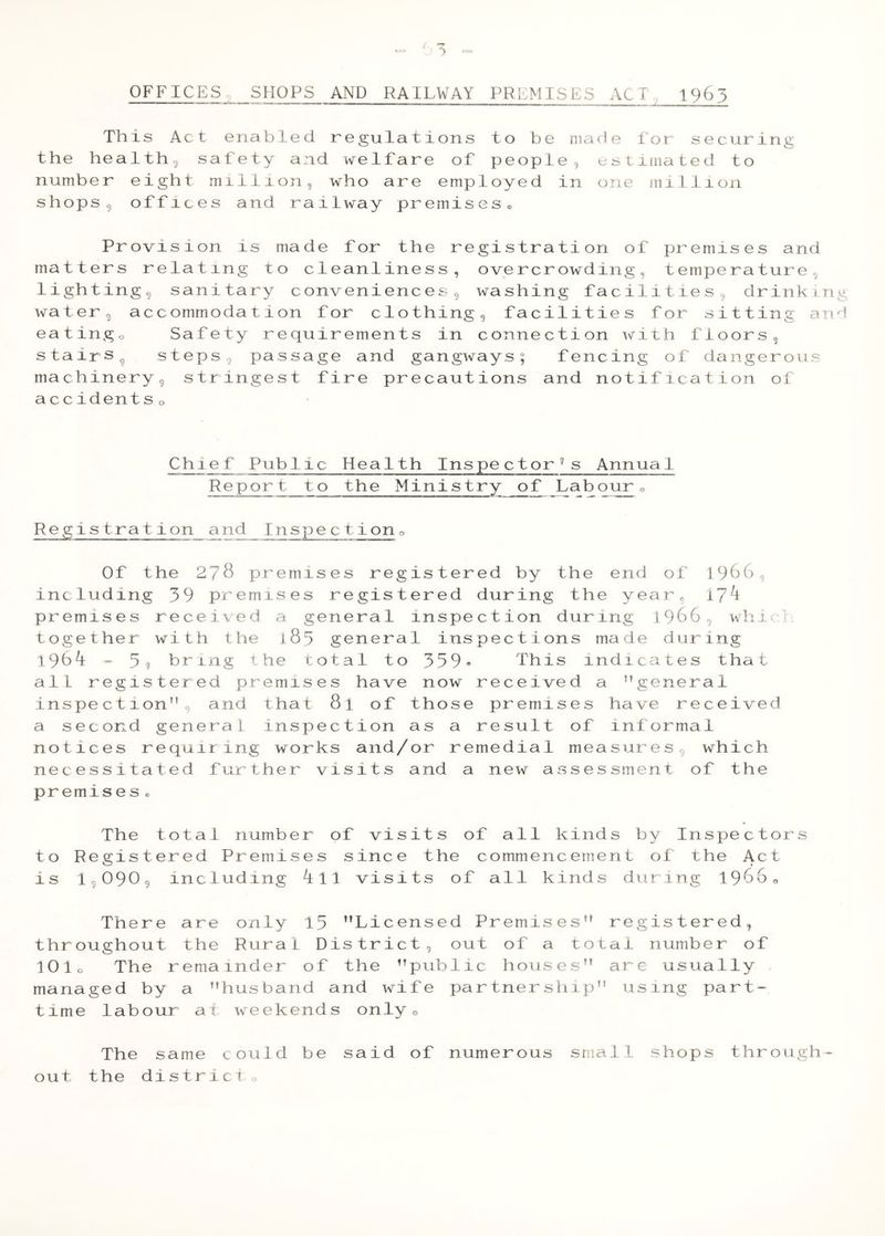 OFFICES g SPIOPS AND RAILWAY PREMISES ACT 1963 This Act enabled regulations to be made for securing the healthy safety and welfare of people, estimated to number eight million, who are employed in one million shops, offices and railway premises® Provision is made for the registration of j^remises and matters relating to cleanliness, overcrowding, temperature, lighting, sanitary conveniences, washing facilities, drinking water, accommodation for clothing, facilities for sitting and eatingo Safety requirements in connection with floors, stairsg steps, passage and gangways; fencing of dangerous machinery, stringest fire precautions and notification of accidents o Chief Public Health Inspector's Annual Repor_t to the Ministry of Labour o Registration and Inspectiono Of the 278 pr emises registered by the end of 1986, including 39 premises registered during the year, i7^ premises received a general inspection during 1966, whid together with the 183 general inspections made during 1964 > 3, hr ing the total to 339» This indicates that all registered premises have now received a ’’general inspection”, and that 8l of those premises have received a second general inspection as a result of informal notices requiring works and/or remedial measures, which necessitated further visits and a new assessment of the premises ® The total number of visits of all kinds by Inspectors to Registered Premises since the commencement of the Act is 1,090, including 411 visits of all kinds during 19660 There are only 13 ’’Licensed Premises” registered, throughout the Rural District, out of a total number of 10 lo The remainder of the ’’public houses” are usually managed by a ’’husband and wife partnersliip” using part- time labour at weekends onlyo The same could be said of numerous small shops through- out the district o