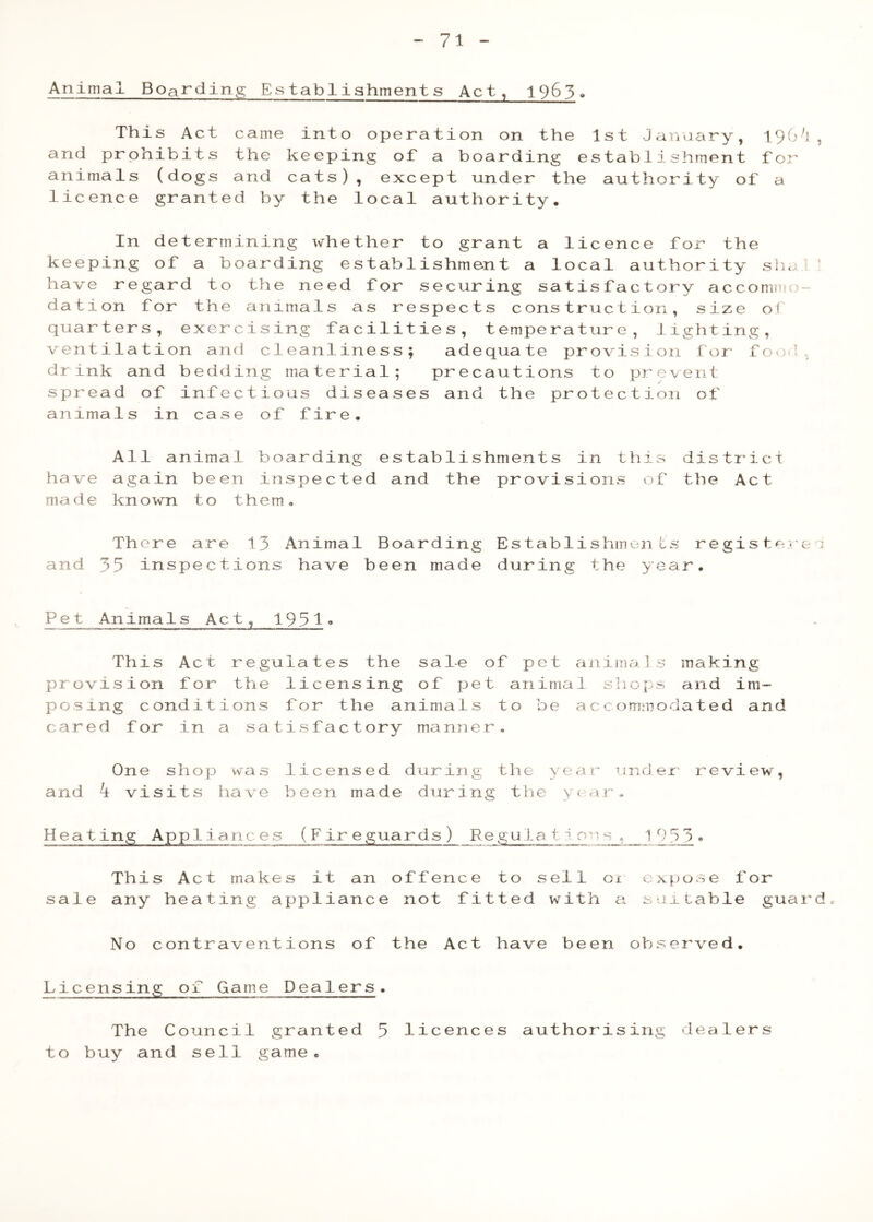 Animal Boarding Establishments Act, 1963. This Act came into operation on the 1st January, 190^!, and prohibits the keeping of a boarding establishment for animals (dogs and cats), except under the authority of a licence granted by the local authority. In determining whether to grant a licence for the keeping of a boarding establishment a local authority slia 1 ’ have regard to the need for securing satisfactory accommo- dation for the animals as respects construction, size of quarters, exercising facilities, temperature, J.ighting, ventilation and cleanliness; adequate provision for fov;l. drink and bedding material; precautions to prevent spread of infectious diseases and the protection of animals in case of fire. All animal boarding establishments in thirs distiict have again been inspected and the provisions of the Act made known to them. There are 13 Animal Boarding Establishments regis tere :: and 35 inspections have been made during the year. Pet Animals Act, 1951^ This Act regulates the sale of pet animals making provision for the licensing of pet animal shops and im- posing conditions for the animals to be accommodated and cared for in a satisfactory manner. One shop was licensed during the year under' review, and k visits have been made during the >( rir. Heating Appliances (Fireguards) Re gula t ^ s_, 1 9 5_3 • This Act makes it an offence to sell 01 expose for sale any heating appliance not fitted with a suitable guards No contraventions of the Act have been observed. Licensing of Game Dealers. The Council granted 5 licences authorising dealers to buy and sell game.