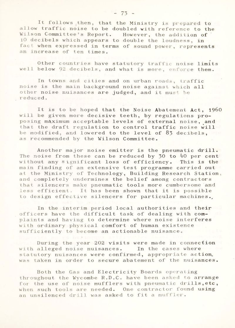 It follows then, that the Ministry is pieparcd to allow traffic noise to be doubled with reference to the Wxlson Committee's Report- However, the addition of 10 decibels which appears to double the loudness, in fact when expressed in terms of sound power, represents an increase of ten times- Other countries have statutory traffic noise limits well below 92 decibels, and what is more, enforce them. In towns and cities and on urban roads, tiaffic noise is the main background noise against which all other noise nuisances are judged, and it must be reduced - It is to be hoped that the Noise Abatement Act, 1 will be given more decisive teeth, by regulations pro- posing maximum acceptable levels of external noise, an that the draft regulation to control traffic noise wil be modified, and lowered to the level of 83 decibels, as recommended by the Wilson Committee. Another major noise emitter is the pneumatic drill. The noise from these can be reduced by 30 to ^0 per cent without any significant loss of efficiency. This is the main finding of an extensive test programme carried out at the Ministry of Technology, Building Research Station, and completely undermines the belief among contractors that silencers make pneumatic tools more cumbersome and less efficient® It has been shown that it is possible to design effective silencers for particular machines.^ i In the interim period local authorities and their officers have the difficult task of dealing with com- Pl w i su wi s t w^a th f o wh an aints and having to determine where noise interferes th ordinary physical comfort of human existence fficiently to become an actionable nuisance^ V During the year 202 visits were made in connection th alleged noise nuisances. In the cases where atutory nuisances were confirmed, appropriate action, s taken in order to secure abatement of the nuisances. Both the Gas and Electricity Boards operating roughout the Wycombe R.D.C. have been asked to arrange r the use of noise mufflers with pneumatic drills,etc, en such tools are needed. One contractor found using unsilenced drill was asked to fit a muffler - 960 d 1