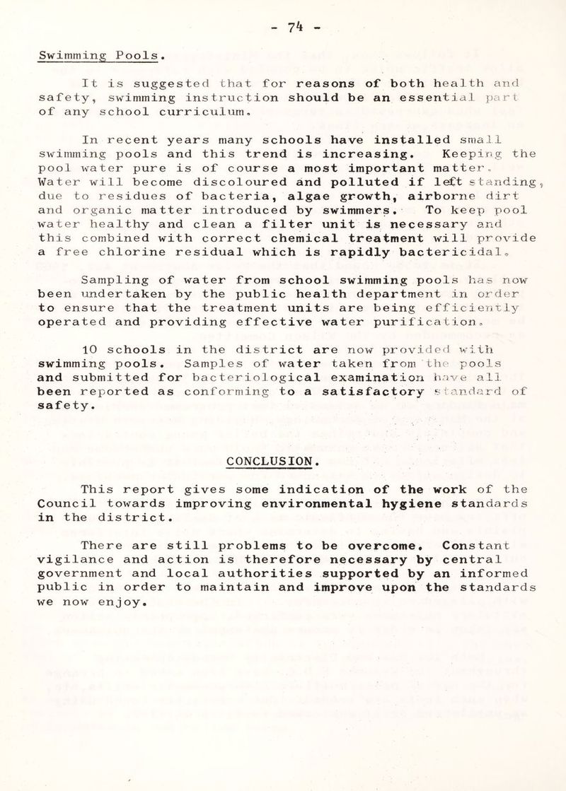 Swimmin.G^ Pools It is suggested that for reasons of both health and safety, swimming instruction should be an essential part of any school curriculum. In recent years many schools have installed small swimming pools and this trend is increasing. Keeping the pool water pure is of course a most important matter., Water will become discoloured and polluted if left standing due to residues of bacteria, algae growth, airborne dirt and organic matter introduced by swimmers. To keep pool water healthy and clean a filter unit is necessary and this combined with correct chemical treatment will provide a free chlorine residual which is rapidly bactericidal^ Sampling of water from school swimming pools has now been undertaken by the public health department in order to ensure that the treatment units are being efficiently operated and providing effective water purification.. 10 schools in the district are now provided with swimming pools. Samples of water taken from the pools and submitted for bacteriological examination have all been reported as conforming to a satisfactory s(andard of safety. CONCLUSION. This report gives some indication of the work of the Council towards improving environmental hygiene standards in the district. There are still problems to be overcome# Constant vigilance and action is therefore necessary by central government and local authorities supported by an informed public in order to maintain and improve upon the standards we now enjoy.