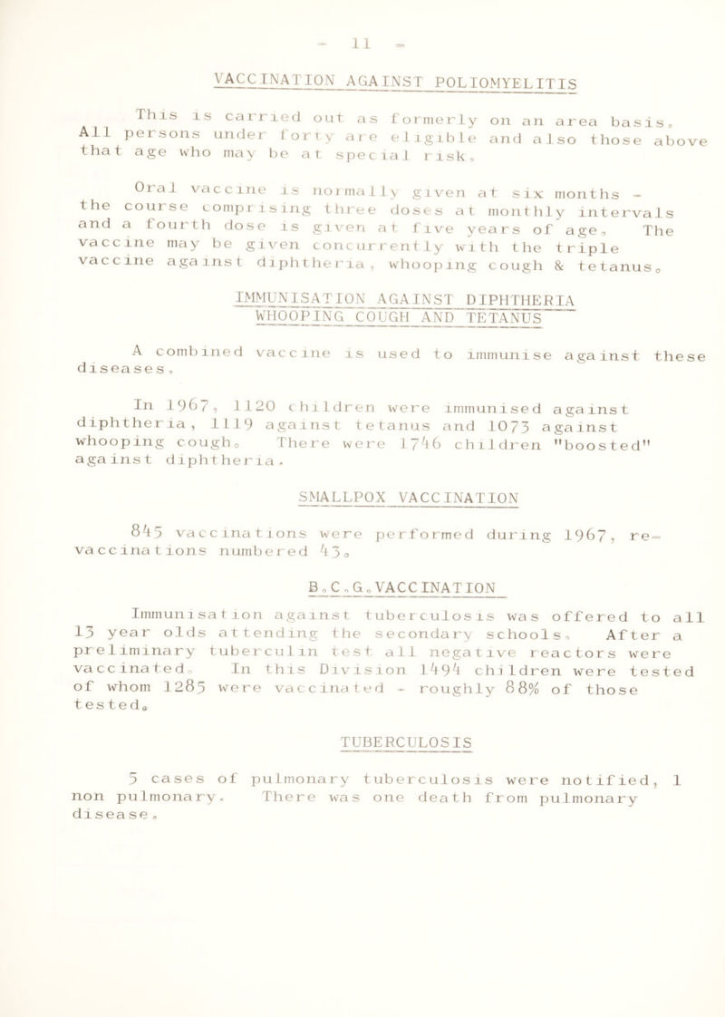 VACCINATION AGAINST POLIOMYELITIS This is carried out as formerly All persons under fort\ are eligible that age who may be at special risk. on an area basis, and also those above Oral vaccine is normally given at six months — the course comprising three doses at monthly intervals and a fourth dose is given at five years ol age. The vaccine may be given concurrently with the triple vaccine against diphtheria, whooping cough & tetanus, IMMUNISAT10 N _AGAINST PIPHTHE RIA WHOOPING COUGH AND TETANUS A combined vaccine is used to immunise against these d1sea ses, In 1967, 1120 children were immunised against diphtheria, 1119 against tetanus and 1073 against whooping cough. There were 1746 children '’boosted against diphtheria, SMALLPOX VACCINATION 843 vaccinations were performed during 1967, re- vaccinations numbered 43, Bo Co Go VACCINATION Immunisation against tuberculosis was offered to all 13 year olds attending the secondary schools. After a preliminary tuberculin test all negative reactors were vaccinated® In this Division 1.494 children were tested of whom I283 were vaccinated - roughly 8 8% of those t e s t e d Q 1XXIXCUL0SIS 5 cases of pulmonary tuberculosis were notified, 1 non pulmonary. There was one death from pulmonary disease *